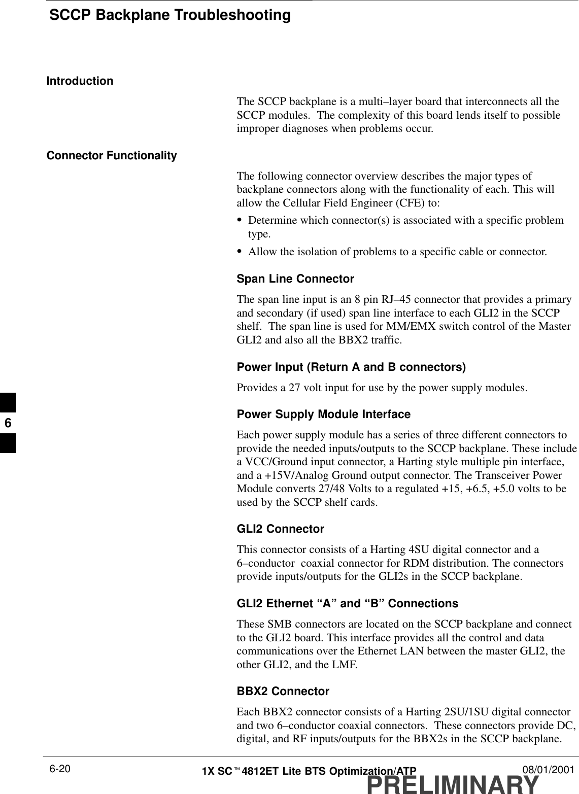 SCCP Backplane TroubleshootingPRELIMINARY1X SCt4812ET Lite BTS Optimization/ATP 08/01/20016-20IntroductionThe SCCP backplane is a multi–layer board that interconnects all theSCCP modules.  The complexity of this board lends itself to possibleimproper diagnoses when problems occur.Connector FunctionalityThe following connector overview describes the major types ofbackplane connectors along with the functionality of each. This willallow the Cellular Field Engineer (CFE) to:SDetermine which connector(s) is associated with a specific problemtype.SAllow the isolation of problems to a specific cable or connector.Span Line ConnectorThe span line input is an 8 pin RJ–45 connector that provides a primaryand secondary (if used) span line interface to each GLI2 in the SCCPshelf.  The span line is used for MM/EMX switch control of the MasterGLI2 and also all the BBX2 traffic.Power Input (Return A and B connectors)Provides a 27 volt input for use by the power supply modules.Power Supply Module InterfaceEach power supply module has a series of three different connectors toprovide the needed inputs/outputs to the SCCP backplane. These includea VCC/Ground input connector, a Harting style multiple pin interface,and a +15V/Analog Ground output connector. The Transceiver PowerModule converts 27/48 Volts to a regulated +15, +6.5, +5.0 volts to beused by the SCCP shelf cards.GLI2 ConnectorThis connector consists of a Harting 4SU digital connector and a6–conductor  coaxial connector for RDM distribution. The connectorsprovide inputs/outputs for the GLI2s in the SCCP backplane.GLI2 Ethernet “A” and “B” ConnectionsThese SMB connectors are located on the SCCP backplane and connectto the GLI2 board. This interface provides all the control and datacommunications over the Ethernet LAN between the master GLI2, theother GLI2, and the LMF.BBX2 ConnectorEach BBX2 connector consists of a Harting 2SU/1SU digital connectorand two 6–conductor coaxial connectors.  These connectors provide DC,digital, and RF inputs/outputs for the BBX2s in the SCCP backplane.6