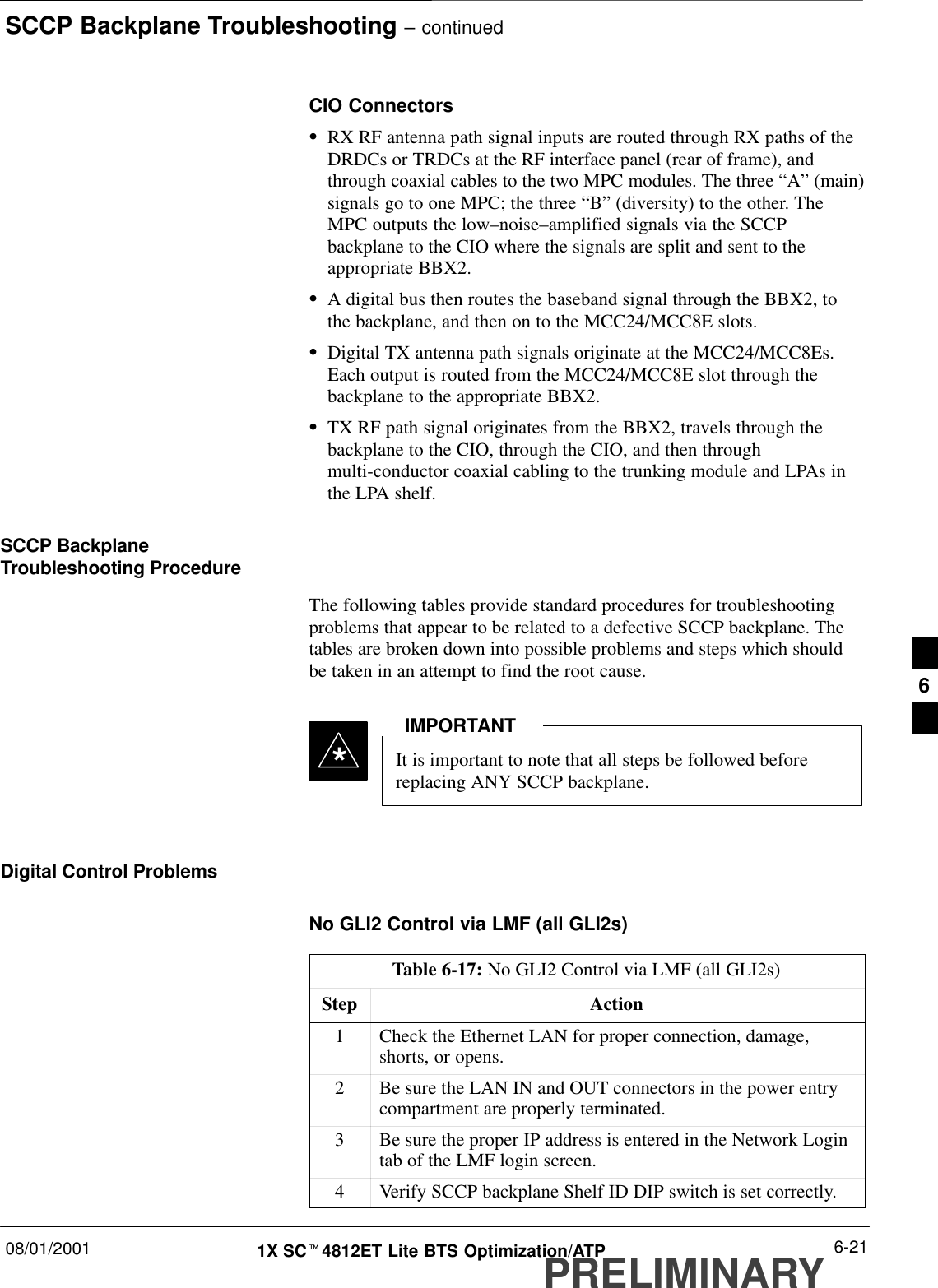 SCCP Backplane Troubleshooting – continued08/01/2001 6-211X SCt4812ET Lite BTS Optimization/ATPPRELIMINARYCIO ConnectorsSRX RF antenna path signal inputs are routed through RX paths of theDRDCs or TRDCs at the RF interface panel (rear of frame), andthrough coaxial cables to the two MPC modules. The three “A” (main)signals go to one MPC; the three “B” (diversity) to the other. TheMPC outputs the low–noise–amplified signals via the SCCPbackplane to the CIO where the signals are split and sent to theappropriate BBX2.SA digital bus then routes the baseband signal through the BBX2, tothe backplane, and then on to the MCC24/MCC8E slots.SDigital TX antenna path signals originate at the MCC24/MCC8Es.Each output is routed from the MCC24/MCC8E slot through thebackplane to the appropriate BBX2.STX RF path signal originates from the BBX2, travels through thebackplane to the CIO, through the CIO, and then throughmulti-conductor coaxial cabling to the trunking module and LPAs inthe LPA shelf.SCCP BackplaneTroubleshooting ProcedureThe following tables provide standard procedures for troubleshootingproblems that appear to be related to a defective SCCP backplane. Thetables are broken down into possible problems and steps which shouldbe taken in an attempt to find the root cause.It is important to note that all steps be followed beforereplacing ANY SCCP backplane.IMPORTANT*Digital Control ProblemsNo GLI2 Control via LMF (all GLI2s)Table 6-17: No GLI2 Control via LMF (all GLI2s)Step Action1Check the Ethernet LAN for proper connection, damage,shorts, or opens.2Be sure the LAN IN and OUT connectors in the power entrycompartment are properly terminated.3Be sure the proper IP address is entered in the Network Logintab of the LMF login screen.4Verify SCCP backplane Shelf ID DIP switch is set correctly.6