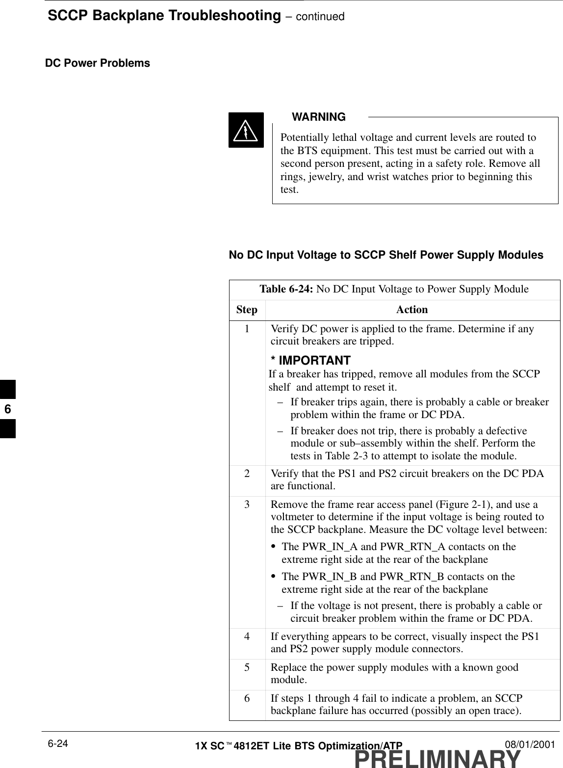 SCCP Backplane Troubleshooting – continuedPRELIMINARY1X SCt4812ET Lite BTS Optimization/ATP 08/01/20016-24DC Power ProblemsPotentially lethal voltage and current levels are routed tothe BTS equipment. This test must be carried out with asecond person present, acting in a safety role. Remove allrings, jewelry, and wrist watches prior to beginning thistest.WARNINGNo DC Input Voltage to SCCP Shelf Power Supply ModulesTable 6-24: No DC Input Voltage to Power Supply ModuleStep Action1Verify DC power is applied to the frame. Determine if anycircuit breakers are tripped.* IMPORTANTIf a breaker has tripped, remove all modules from the SCCPshelf  and attempt to reset it.–If breaker trips again, there is probably a cable or breakerproblem within the frame or DC PDA.–If breaker does not trip, there is probably a defectivemodule or sub–assembly within the shelf. Perform thetests in Table 2-3 to attempt to isolate the module.2Verify that the PS1 and PS2 circuit breakers on the DC PDAare functional.3Remove the frame rear access panel (Figure 2-1), and use avoltmeter to determine if the input voltage is being routed tothe SCCP backplane. Measure the DC voltage level between:SThe PWR_IN_A and PWR_RTN_A contacts on theextreme right side at the rear of the backplaneSThe PWR_IN_B and PWR_RTN_B contacts on theextreme right side at the rear of the backplane–If the voltage is not present, there is probably a cable orcircuit breaker problem within the frame or DC PDA.4If everything appears to be correct, visually inspect the PS1and PS2 power supply module connectors.5Replace the power supply modules with a known goodmodule.6If steps 1 through 4 fail to indicate a problem, an SCCPbackplane failure has occurred (possibly an open trace).6