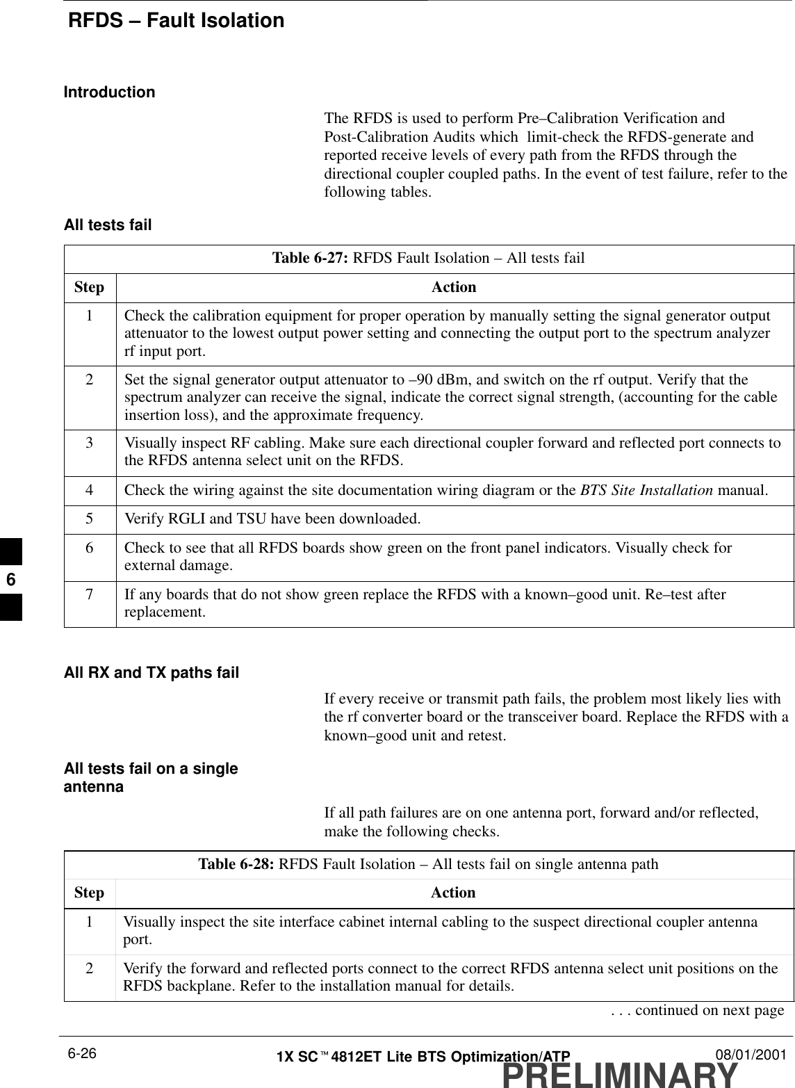 RFDS – Fault IsolationPRELIMINARY1X SCt4812ET Lite BTS Optimization/ATP 08/01/20016-26IntroductionThe RFDS is used to perform Pre–Calibration Verification andPost-Calibration Audits which  limit-check the RFDS-generate andreported receive levels of every path from the RFDS through thedirectional coupler coupled paths. In the event of test failure, refer to thefollowing tables.All tests failTable 6-27: RFDS Fault Isolation – All tests failStep Action1Check the calibration equipment for proper operation by manually setting the signal generator outputattenuator to the lowest output power setting and connecting the output port to the spectrum analyzerrf input port.2Set the signal generator output attenuator to –90 dBm, and switch on the rf output. Verify that thespectrum analyzer can receive the signal, indicate the correct signal strength, (accounting for the cableinsertion loss), and the approximate frequency.3Visually inspect RF cabling. Make sure each directional coupler forward and reflected port connects tothe RFDS antenna select unit on the RFDS.4Check the wiring against the site documentation wiring diagram or the BTS Site Installation manual.5Verify RGLI and TSU have been downloaded.6Check to see that all RFDS boards show green on the front panel indicators. Visually check forexternal damage.7If any boards that do not show green replace the RFDS with a known–good unit. Re–test afterreplacement. All RX and TX paths failIf every receive or transmit path fails, the problem most likely lies withthe rf converter board or the transceiver board. Replace the RFDS with aknown–good unit and retest.All tests fail on a singleantennaIf all path failures are on one antenna port, forward and/or reflected,make the following checks.Table 6-28: RFDS Fault Isolation – All tests fail on single antenna pathStep Action1Visually inspect the site interface cabinet internal cabling to the suspect directional coupler antennaport.2Verify the forward and reflected ports connect to the correct RFDS antenna select unit positions on theRFDS backplane. Refer to the installation manual for details.. . . continued on next page6