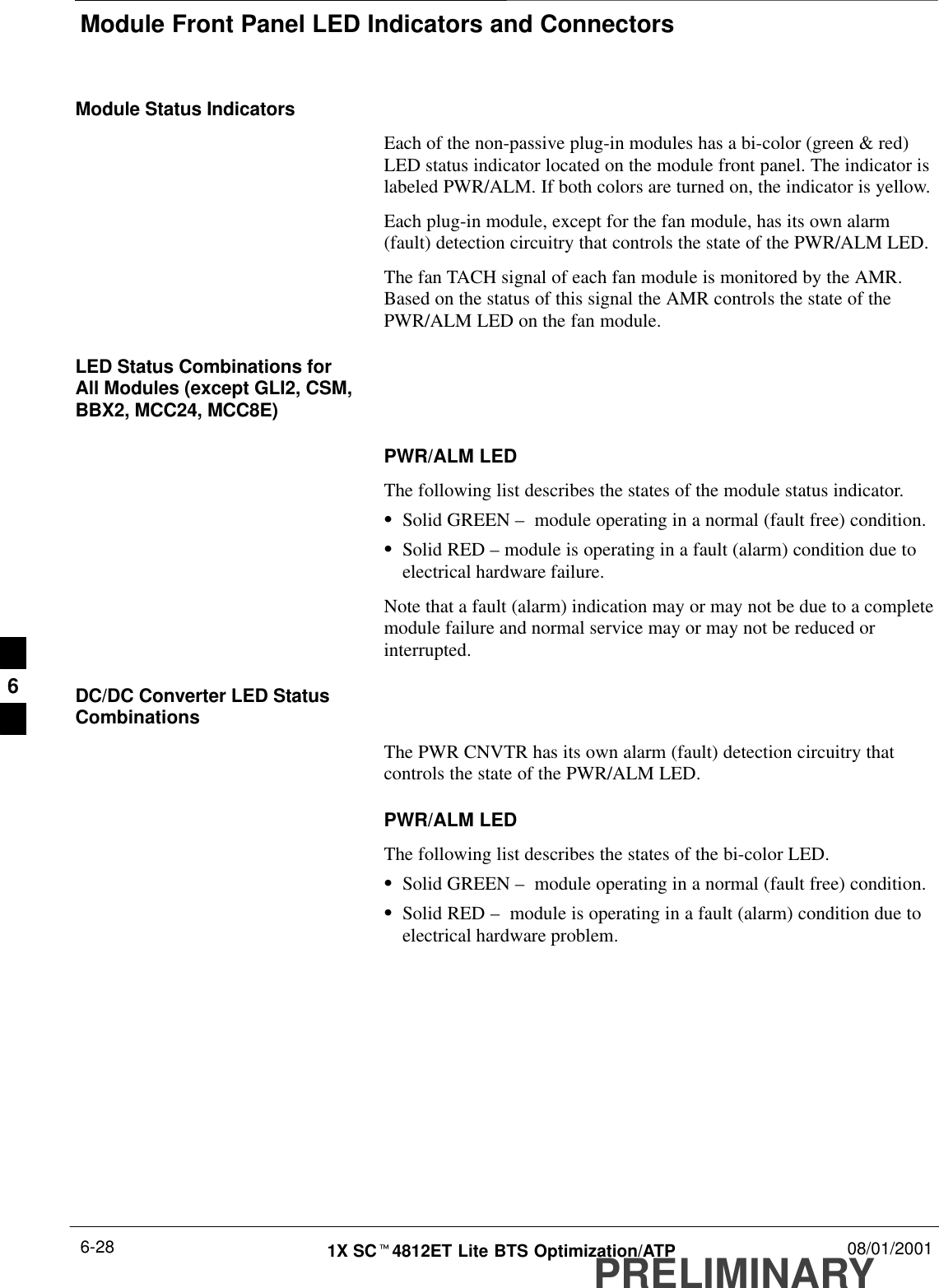 Module Front Panel LED Indicators and ConnectorsPRELIMINARY1X SCt4812ET Lite BTS Optimization/ATP 08/01/20016-28Module Status IndicatorsEach of the non-passive plug-in modules has a bi-color (green &amp; red)LED status indicator located on the module front panel. The indicator islabeled PWR/ALM. If both colors are turned on, the indicator is yellow.Each plug-in module, except for the fan module, has its own alarm(fault) detection circuitry that controls the state of the PWR/ALM LED.The fan TACH signal of each fan module is monitored by the AMR.Based on the status of this signal the AMR controls the state of thePWR/ALM LED on the fan module.LED Status Combinations forAll Modules (except GLI2, CSM,BBX2, MCC24, MCC8E)PWR/ALM LEDThe following list describes the states of the module status indicator.SSolid GREEN –  module operating in a normal (fault free) condition.SSolid RED – module is operating in a fault (alarm) condition due toelectrical hardware failure.Note that a fault (alarm) indication may or may not be due to a completemodule failure and normal service may or may not be reduced orinterrupted.DC/DC Converter LED StatusCombinationsThe PWR CNVTR has its own alarm (fault) detection circuitry thatcontrols the state of the PWR/ALM LED.PWR/ALM LEDThe following list describes the states of the bi-color LED.SSolid GREEN –  module operating in a normal (fault free) condition.SSolid RED –  module is operating in a fault (alarm) condition due toelectrical hardware problem.6