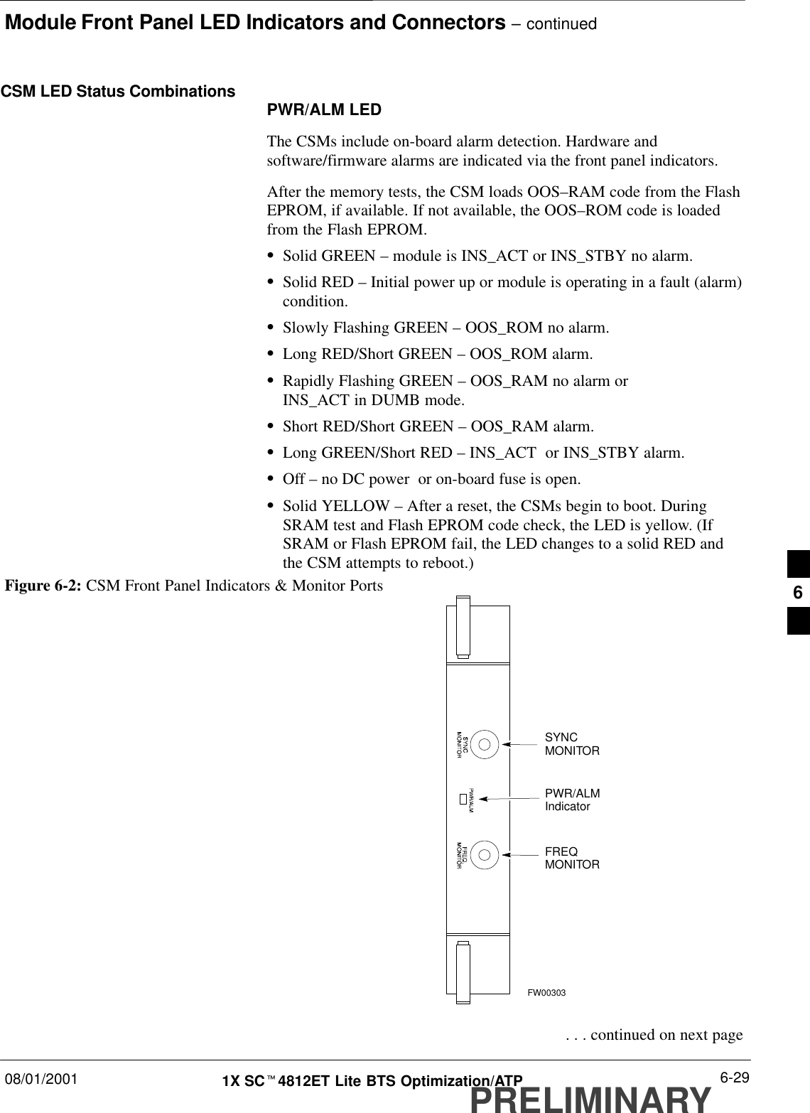 Module Front Panel LED Indicators and Connectors – continued08/01/2001 6-291X SCt4812ET Lite BTS Optimization/ATPPRELIMINARYCSM LED Status Combinations PWR/ALM LEDThe CSMs include on-board alarm detection. Hardware andsoftware/firmware alarms are indicated via the front panel indicators.After the memory tests, the CSM loads OOS–RAM code from the FlashEPROM, if available. If not available, the OOS–ROM code is loadedfrom the Flash EPROM.SSolid GREEN – module is INS_ACT or INS_STBY no alarm.SSolid RED – Initial power up or module is operating in a fault (alarm)condition.SSlowly Flashing GREEN – OOS_ROM no alarm.SLong RED/Short GREEN – OOS_ROM alarm.SRapidly Flashing GREEN – OOS_RAM no alarm or INS_ACT in DUMB mode.SShort RED/Short GREEN – OOS_RAM alarm.SLong GREEN/Short RED – INS_ACT  or INS_STBY alarm.SOff – no DC power  or on-board fuse is open.SSolid YELLOW – After a reset, the CSMs begin to boot. DuringSRAM test and Flash EPROM code check, the LED is yellow. (IfSRAM or Flash EPROM fail, the LED changes to a solid RED andthe CSM attempts to reboot.)PWR/ALMIndicatorFREQMONITORSYNCMONITORFW00303Figure 6-2: CSM Front Panel Indicators &amp; Monitor Ports . . . continued on next page6