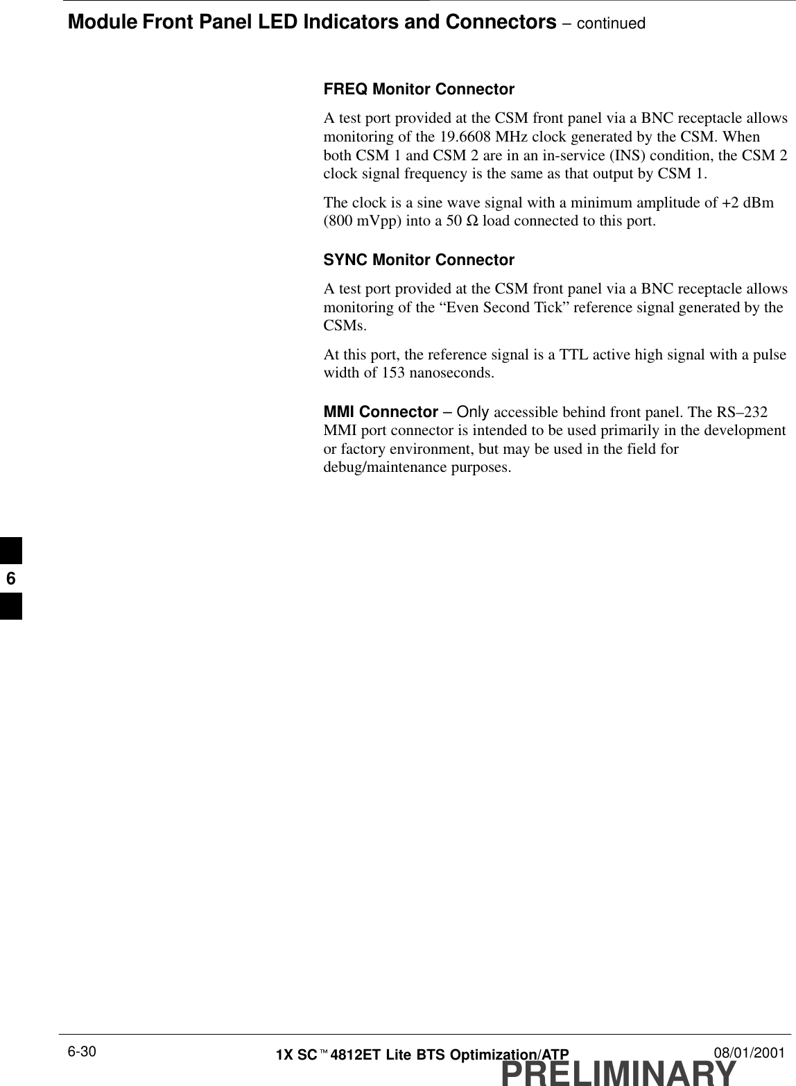Module Front Panel LED Indicators and Connectors – continuedPRELIMINARY1X SCt4812ET Lite BTS Optimization/ATP 08/01/20016-30FREQ Monitor ConnectorA test port provided at the CSM front panel via a BNC receptacle allowsmonitoring of the 19.6608 MHz clock generated by the CSM. Whenboth CSM 1 and CSM 2 are in an in-service (INS) condition, the CSM 2clock signal frequency is the same as that output by CSM 1.The clock is a sine wave signal with a minimum amplitude of +2 dBm(800 mVpp) into a 50 Ω load connected to this port.SYNC Monitor ConnectorA test port provided at the CSM front panel via a BNC receptacle allowsmonitoring of the “Even Second Tick” reference signal generated by theCSMs.At this port, the reference signal is a TTL active high signal with a pulsewidth of 153 nanoseconds.MMI Connector – Only accessible behind front panel. The RS–232MMI port connector is intended to be used primarily in the developmentor factory environment, but may be used in the field fordebug/maintenance purposes.6