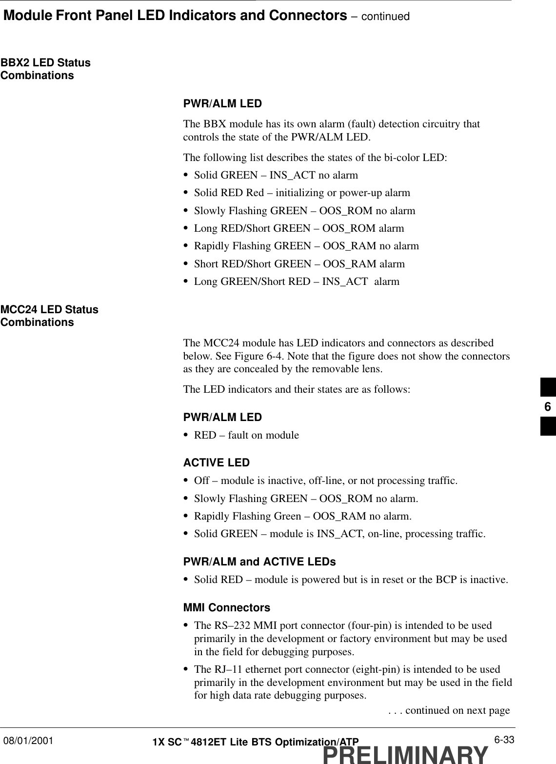 Module Front Panel LED Indicators and Connectors – continued08/01/2001 6-331X SCt4812ET Lite BTS Optimization/ATPPRELIMINARYBBX2 LED StatusCombinationsPWR/ALM LEDThe BBX module has its own alarm (fault) detection circuitry thatcontrols the state of the PWR/ALM LED.The following list describes the states of the bi-color LED:SSolid GREEN – INS_ACT no alarmSSolid RED Red – initializing or power-up alarmSSlowly Flashing GREEN – OOS_ROM no alarmSLong RED/Short GREEN – OOS_ROM alarmSRapidly Flashing GREEN – OOS_RAM no alarmSShort RED/Short GREEN – OOS_RAM alarmSLong GREEN/Short RED – INS_ACT  alarmMCC24 LED StatusCombinationsThe MCC24 module has LED indicators and connectors as describedbelow. See Figure 6-4. Note that the figure does not show the connectorsas they are concealed by the removable lens.The LED indicators and their states are as follows:PWR/ALM LEDSRED – fault on moduleACTIVE LEDSOff – module is inactive, off-line, or not processing traffic.SSlowly Flashing GREEN – OOS_ROM no alarm.SRapidly Flashing Green – OOS_RAM no alarm.SSolid GREEN – module is INS_ACT, on-line, processing traffic.PWR/ALM and ACTIVE LEDsSSolid RED – module is powered but is in reset or the BCP is inactive.MMI ConnectorsSThe RS–232 MMI port connector (four-pin) is intended to be usedprimarily in the development or factory environment but may be usedin the field for debugging purposes.SThe RJ–11 ethernet port connector (eight-pin) is intended to be usedprimarily in the development environment but may be used in the fieldfor high data rate debugging purposes. . . . continued on next page6