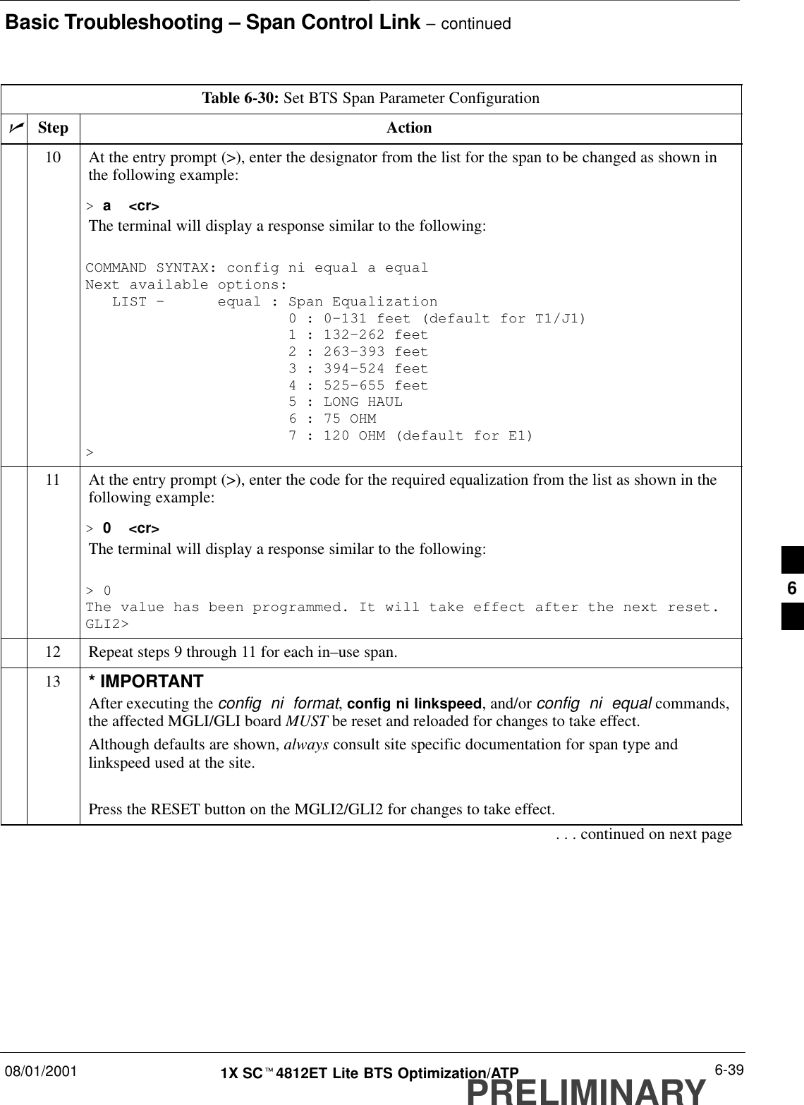 Basic Troubleshooting – Span Control Link – continued08/01/2001 6-391X SCt4812ET Lite BTS Optimization/ATPPRELIMINARYTable 6-30: Set BTS Span Parameter ConfigurationnActionStep10 At the entry prompt (&gt;), enter the designator from the list for the span to be changed as shown inthe following example:&gt; a  &lt;cr&gt;The terminal will display a response similar to the following:COMMAND SYNTAX: config ni equal a equal Next available options:   LIST –      equal : Span Equalization                       0 : 0–131 feet (default for T1/J1)                       1 : 132–262 feet                       2 : 263–393 feet                       3 : 394–524 feet                       4 : 525–655 feet                       5 : LONG HAUL                       6 : 75 OHM                       7 : 120 OHM (default for E1)&gt;11 At the entry prompt (&gt;), enter the code for the required equalization from the list as shown in thefollowing example:&gt; 0  &lt;cr&gt;The terminal will display a response similar to the following:&gt; 0The value has been programmed. It will take effect after the next reset.GLI2&gt;12 Repeat steps 9 through 11 for each in–use span.13 * IMPORTANTAfter executing the config  ni  format, config ni linkspeed, and/or config  ni  equal commands,the affected MGLI/GLI board MUST be reset and reloaded for changes to take effect.Although defaults are shown, always consult site specific documentation for span type andlinkspeed used at the site.Press the RESET button on the MGLI2/GLI2 for changes to take effect.. . . continued on next page6