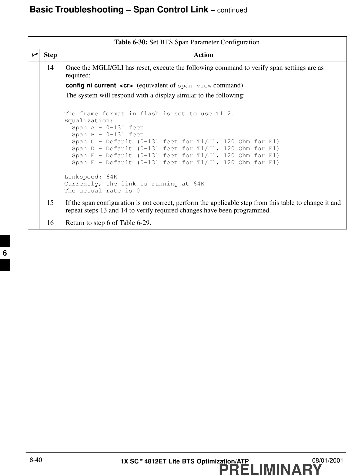 Basic Troubleshooting – Span Control Link – continuedPRELIMINARY1X SCt4812ET Lite BTS Optimization/ATP 08/01/20016-40Table 6-30: Set BTS Span Parameter ConfigurationnActionStep14 Once the MGLI/GLI has reset, execute the following command to verify span settings are asrequired:config ni current  &lt;cr&gt;  (equivalent of span view command)The system will respond with a display similar to the following:The frame format in flash is set to use T1_2.Equalization:  Span A – 0–131 feet  Span B – 0–131 feet  Span C – Default (0–131 feet for T1/J1, 120 Ohm for E1)  Span D – Default (0–131 feet for T1/J1, 120 Ohm for E1)  Span E – Default (0–131 feet for T1/J1, 120 Ohm for E1)  Span F – Default (0–131 feet for T1/J1, 120 Ohm for E1)Linkspeed: 64KCurrently, the link is running at 64K The actual rate is 015 If the span configuration is not correct, perform the applicable step from this table to change it andrepeat steps 13 and 14 to verify required changes have been programmed.16 Return to step 6 of Table 6-29. 6