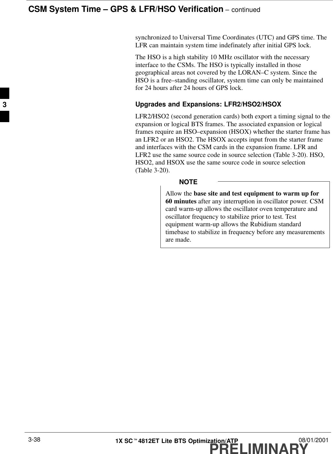 CSM System Time – GPS &amp; LFR/HSO Verification – continuedPRELIMINARY1X SCt4812ET Lite BTS Optimization/ATP 08/01/20013-38synchronized to Universal Time Coordinates (UTC) and GPS time. TheLFR can maintain system time indefinately after initial GPS lock.The HSO is a high stability 10 MHz oscillator with the necessaryinterface to the CSMs. The HSO is typically installed in thosegeographical areas not covered by the LORAN–C system. Since theHSO is a free–standing oscillator, system time can only be maintainedfor 24 hours after 24 hours of GPS lock.Upgrades and Expansions: LFR2/HSO2/HSOXLFR2/HSO2 (second generation cards) both export a timing signal to theexpansion or logical BTS frames. The associated expansion or logicalframes require an HSO–expansion (HSOX) whether the starter frame hasan LFR2 or an HSO2. The HSOX accepts input from the starter frameand interfaces with the CSM cards in the expansion frame. LFR andLFR2 use the same source code in source selection (Table 3-20). HSO,HSO2, and HSOX use the same source code in source selection(Table 3-20).Allow the base site and test equipment to warm up for60 minutes after any interruption in oscillator power. CSMcard warm-up allows the oscillator oven temperature andoscillator frequency to stabilize prior to test. Testequipment warm-up allows the Rubidium standardtimebase to stabilize in frequency before any measurementsare made.NOTE3