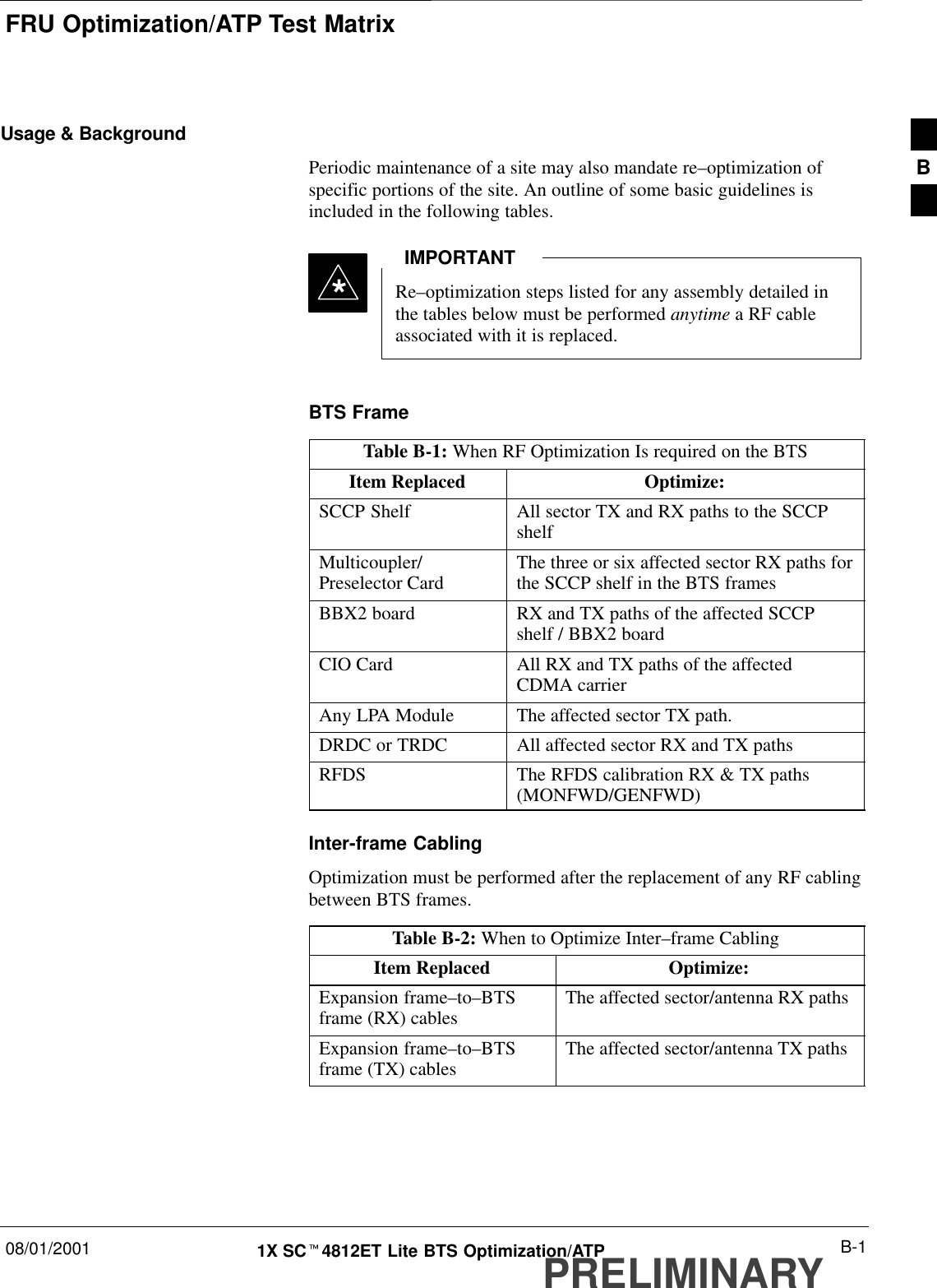 FRU Optimization/ATP Test Matrix08/01/2001 B-11X SCt4812ET Lite BTS Optimization/ATPPRELIMINARYUsage &amp; BackgroundPeriodic maintenance of a site may also mandate re–optimization ofspecific portions of the site. An outline of some basic guidelines isincluded in the following tables.Re–optimization steps listed for any assembly detailed inthe tables below must be performed anytime a RF cableassociated with it is replaced.IMPORTANT*BTS FrameTable B-1: When RF Optimization Is required on the BTSItem Replaced Optimize:SCCP Shelf All sector TX and RX paths to the SCCPshelfMulticoupler/Preselector Card The three or six affected sector RX paths forthe SCCP shelf in the BTS framesBBX2 board RX and TX paths of the affected SCCPshelf / BBX2 boardCIO Card All RX and TX paths of the affectedCDMA carrierAny LPA Module The affected sector TX path.DRDC or TRDC All affected sector RX and TX pathsRFDS The RFDS calibration RX &amp; TX paths(MONFWD/GENFWD)Inter-frame CablingOptimization must be performed after the replacement of any RF cablingbetween BTS frames.Table B-2: When to Optimize Inter–frame CablingItem Replaced Optimize:Expansion frame–to–BTSframe (RX) cables The affected sector/antenna RX pathsExpansion frame–to–BTSframe (TX) cables The affected sector/antenna TX pathsB