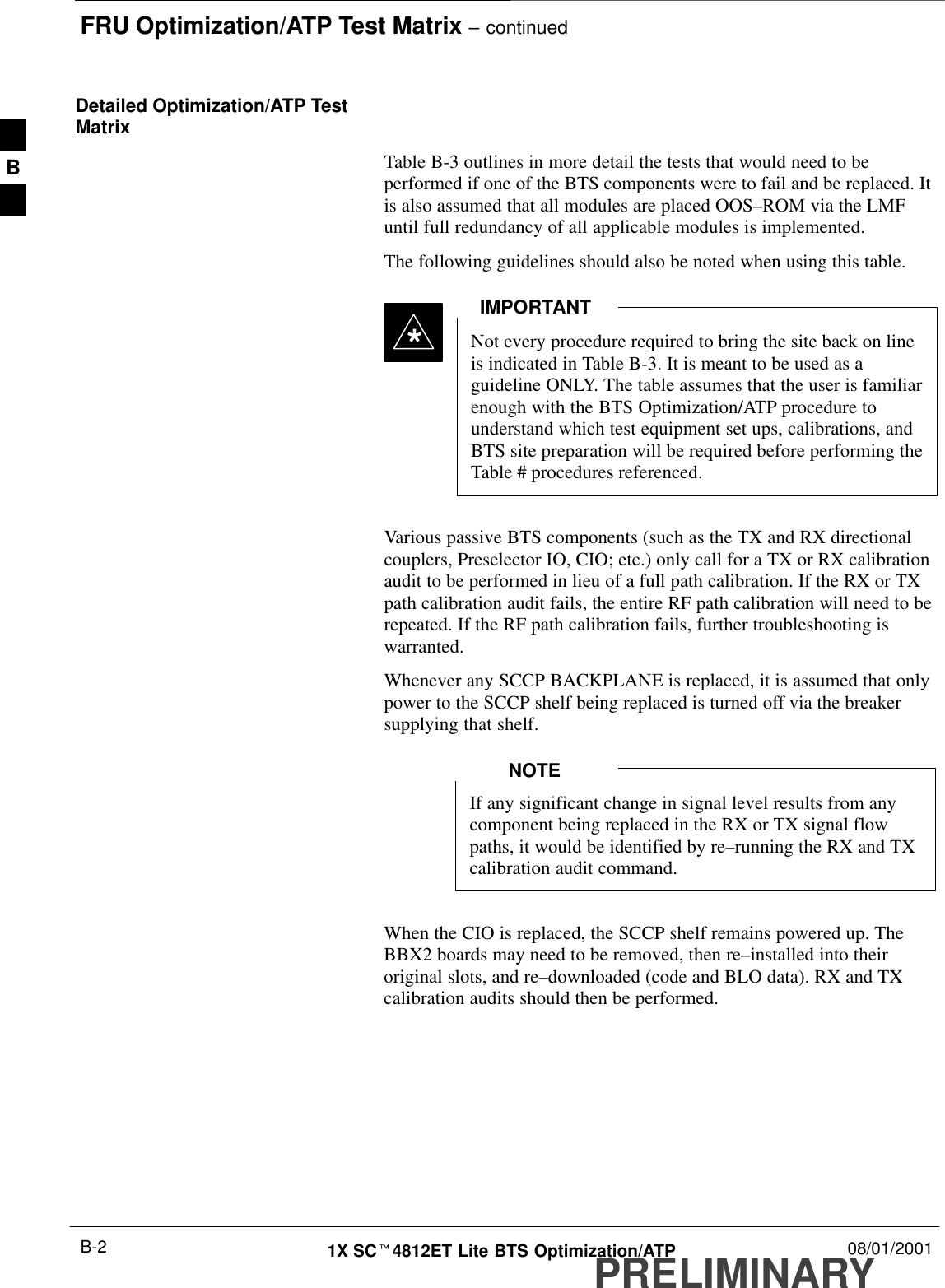 FRU Optimization/ATP Test Matrix – continuedPRELIMINARY1X SCt4812ET Lite BTS Optimization/ATP 08/01/2001B-2Detailed Optimization/ATP TestMatrixTable B-3 outlines in more detail the tests that would need to beperformed if one of the BTS components were to fail and be replaced. Itis also assumed that all modules are placed OOS–ROM via the LMFuntil full redundancy of all applicable modules is implemented.The following guidelines should also be noted when using this table.Not every procedure required to bring the site back on lineis indicated in Table B-3. It is meant to be used as aguideline ONLY. The table assumes that the user is familiarenough with the BTS Optimization/ATP procedure tounderstand which test equipment set ups, calibrations, andBTS site preparation will be required before performing theTable # procedures referenced.IMPORTANT*Various passive BTS components (such as the TX and RX directionalcouplers, Preselector IO, CIO; etc.) only call for a TX or RX calibrationaudit to be performed in lieu of a full path calibration. If the RX or TXpath calibration audit fails, the entire RF path calibration will need to berepeated. If the RF path calibration fails, further troubleshooting iswarranted.Whenever any SCCP BACKPLANE is replaced, it is assumed that onlypower to the SCCP shelf being replaced is turned off via the breakersupplying that shelf.If any significant change in signal level results from anycomponent being replaced in the RX or TX signal flowpaths, it would be identified by re–running the RX and TXcalibration audit command.NOTEWhen the CIO is replaced, the SCCP shelf remains powered up. TheBBX2 boards may need to be removed, then re–installed into theiroriginal slots, and re–downloaded (code and BLO data). RX and TXcalibration audits should then be performed.B