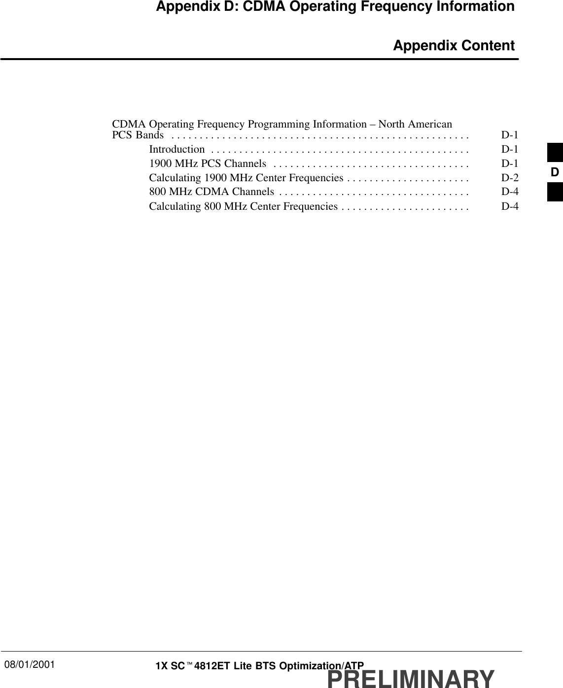 08/01/2001 1X SCt4812ET Lite BTS Optimization/ATPPRELIMINARYAppendix D: CDMA Operating Frequency Information Appendix ContentCDMA Operating Frequency Programming Information – North American PCS Bands D-1. . . . . . . . . . . . . . . . . . . . . . . . . . . . . . . . . . . . . . . . . . . . . . . . . . . . . Introduction D-1. . . . . . . . . . . . . . . . . . . . . . . . . . . . . . . . . . . . . . . . . . . . . . 1900 MHz PCS Channels D-1. . . . . . . . . . . . . . . . . . . . . . . . . . . . . . . . . . . Calculating 1900 MHz Center Frequencies D-2. . . . . . . . . . . . . . . . . . . . . . 800 MHz CDMA Channels D-4. . . . . . . . . . . . . . . . . . . . . . . . . . . . . . . . . . Calculating 800 MHz Center Frequencies D-4. . . . . . . . . . . . . . . . . . . . . . . D