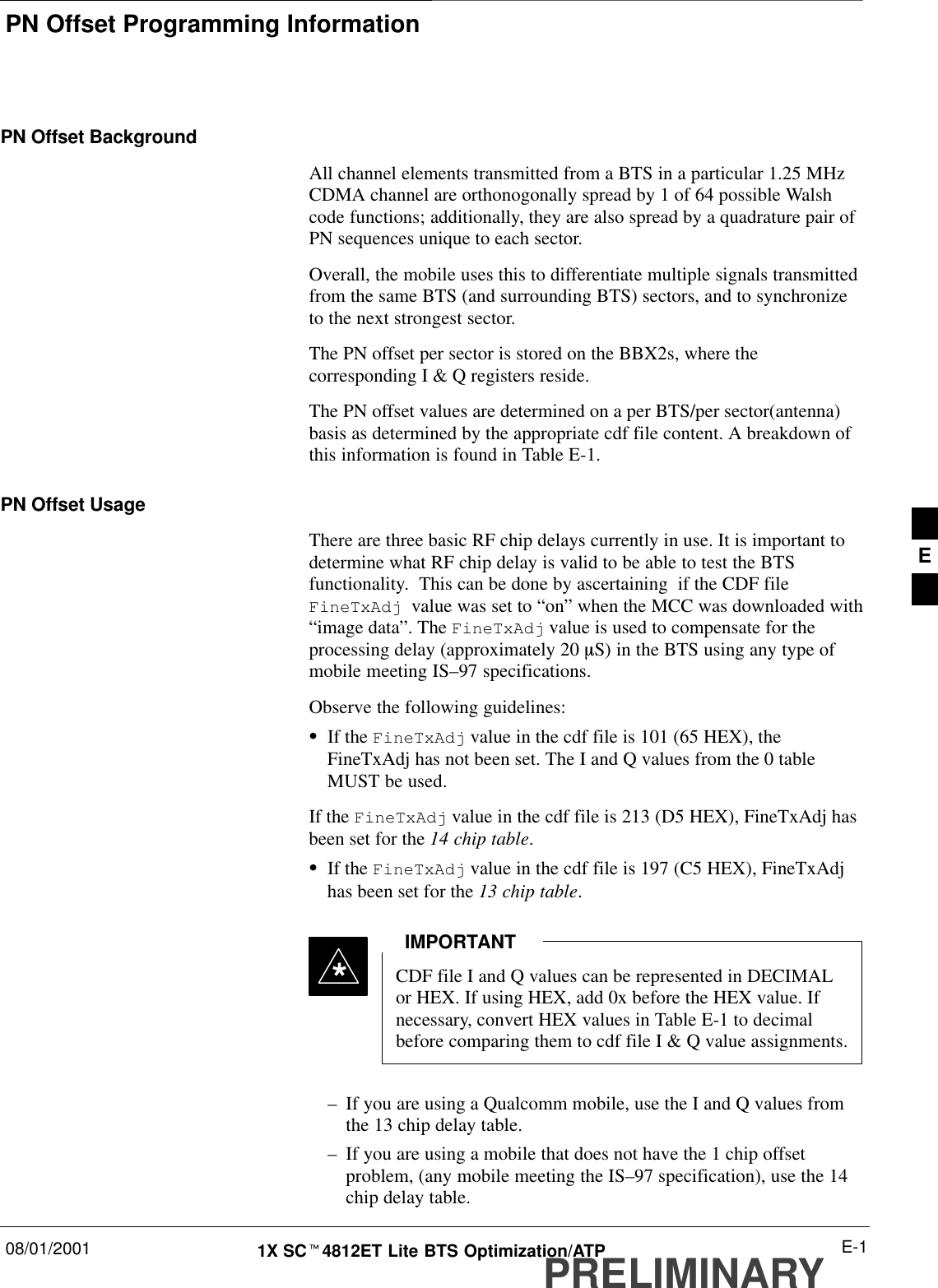 PN Offset Programming Information08/01/2001 E-11X SCt4812ET Lite BTS Optimization/ATPPRELIMINARYPN Offset BackgroundAll channel elements transmitted from a BTS in a particular 1.25 MHzCDMA channel are orthonogonally spread by 1 of 64 possible Walshcode functions; additionally, they are also spread by a quadrature pair ofPN sequences unique to each sector.Overall, the mobile uses this to differentiate multiple signals transmittedfrom the same BTS (and surrounding BTS) sectors, and to synchronizeto the next strongest sector.The PN offset per sector is stored on the BBX2s, where thecorresponding I &amp; Q registers reside.The PN offset values are determined on a per BTS/per sector(antenna)basis as determined by the appropriate cdf file content. A breakdown ofthis information is found in Table E-1.PN Offset Usage There are three basic RF chip delays currently in use. It is important todetermine what RF chip delay is valid to be able to test the BTSfunctionality.  This can be done by ascertaining  if the CDF file FineTxAdj  value was set to “on” when the MCC was downloaded with“image data”. The FineTxAdj value is used to compensate for theprocessing delay (approximately 20 mS) in the BTS using any type ofmobile meeting IS–97 specifications.Observe the following guidelines:SIf the FineTxAdj value in the cdf file is 101 (65 HEX), theFineTxAdj has not been set. The I and Q values from the 0 tableMUST be used.If the FineTxAdj value in the cdf file is 213 (D5 HEX), FineTxAdj hasbeen set for the 14 chip table.SIf the FineTxAdj value in the cdf file is 197 (C5 HEX), FineTxAdjhas been set for the 13 chip table.CDF file I and Q values can be represented in DECIMALor HEX. If using HEX, add 0x before the HEX value. Ifnecessary, convert HEX values in Table E-1 to decimalbefore comparing them to cdf file I &amp; Q value assignments.IMPORTANT*–If you are using a Qualcomm mobile, use the I and Q values fromthe 13 chip delay table.–If you are using a mobile that does not have the 1 chip offsetproblem, (any mobile meeting the IS–97 specification), use the 14chip delay table.E