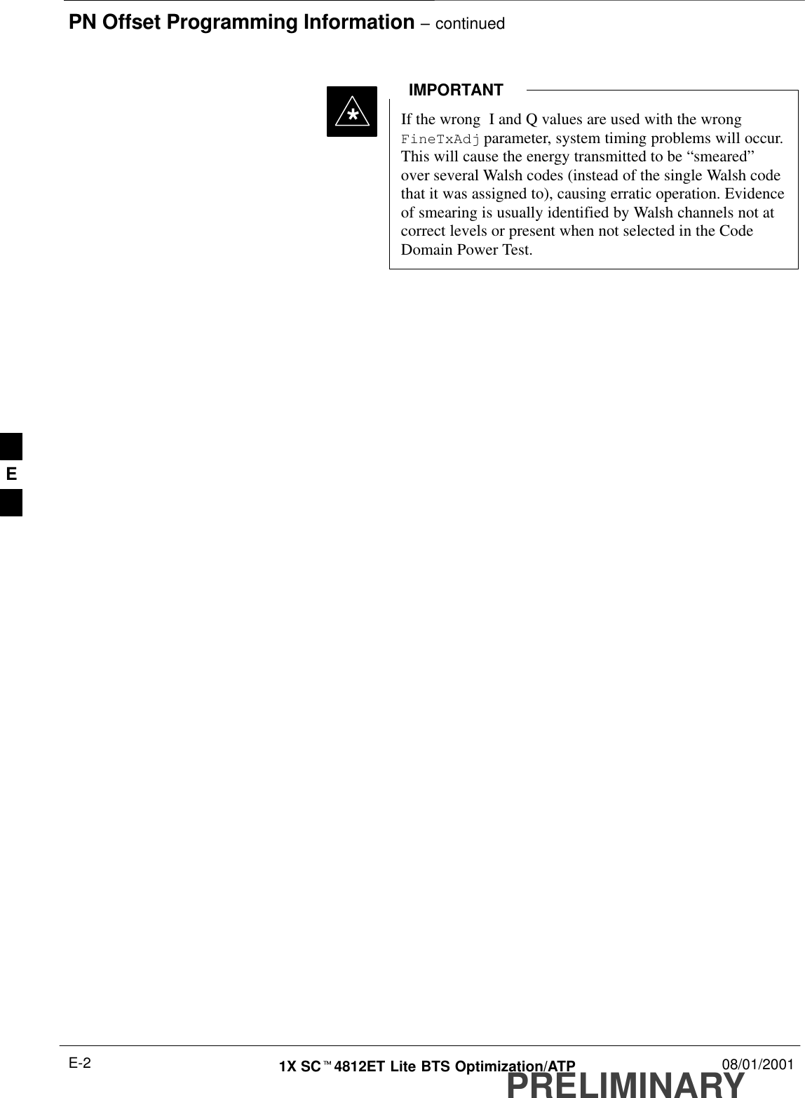 PN Offset Programming Information – continuedPRELIMINARY1X SCt4812ET Lite BTS Optimization/ATP 08/01/2001E-2If the wrong  I and Q values are used with the wrongFineTxAdj parameter, system timing problems will occur.This will cause the energy transmitted to be “smeared”over several Walsh codes (instead of the single Walsh codethat it was assigned to), causing erratic operation. Evidenceof smearing is usually identified by Walsh channels not atcorrect levels or present when not selected in the CodeDomain Power Test.IMPORTANT*E