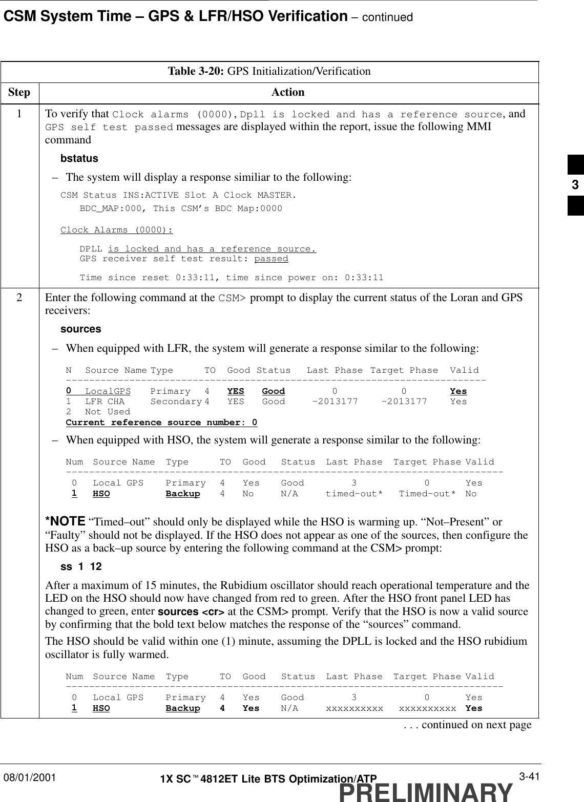 CSM System Time – GPS &amp; LFR/HSO Verification – continued08/01/2001 3-411X SCt4812ET Lite BTS Optimization/ATPPRELIMINARYTable 3-20: GPS Initialization/VerificationStep Action1To verify that Clock alarms (0000), Dpll is locked and has a reference source, andGPS self test passed messages are displayed within the report, issue the following MMIcommandbstatus–The system will display a response similiar to the following:CSM Status INS:ACTIVE Slot A Clock MASTER.BDC_MAP:000, This CSM’s BDC Map:0000Clock Alarms (0000):DPLL is locked and has a reference source.GPS receiver self test result: passedTime since reset 0:33:11, time since power on: 0:33:112Enter the following command at the CSM&gt; prompt to display the current status of the Loran and GPSreceivers:sources–When equipped with LFR, the system will generate a response similar to the following:N Source Name Type TO Good Status Last Phase Target Phase Valid–––––––––––––––––––––––––––––––––––––––––––––––––––––––––––––––––––––––––0LocalGPS Primary 4 YES Good 00Yes1 LFR CHA Secondary 4 YES Good –2013177 –2013177 Yes2 Not UsedCurrent reference source number: 0–When equipped with HSO, the system will generate a response similar to the following:Num Source Name Type TO Good Status Last Phase Target Phase Valid––––––––––––––––––––––––––––––––––––––––––––––––––––––––––––––––––––––––––––0 Local GPS Primary 4 Yes Good 3 0 Yes1HSO Backup 4 No N/A timed–out* Timed–out* No*NOTE “Timed–out” should only be displayed while the HSO is warming up. “Not–Present” or“Faulty” should not be displayed. If the HSO does not appear as one of the sources, then configure theHSO as a back–up source by entering the following command at the CSM&gt; prompt:ss 1 12After a maximum of 15 minutes, the Rubidium oscillator should reach operational temperature and theLED on the HSO should now have changed from red to green. After the HSO front panel LED haschanged to green, enter sources &lt;cr&gt; at the CSM&gt; prompt. Verify that the HSO is now a valid sourceby confirming that the bold text below matches the response of the “sources” command.The HSO should be valid within one (1) minute, assuming the DPLL is locked and the HSO rubidiumoscillator is fully warmed.Num Source Name Type TO Good Status Last Phase Target Phase Valid––––––––––––––––––––––––––––––––––––––––––––––––––––––––––––––––––––––––––––0 Local GPS Primary 4 Yes Good 3 0 Yes1HSO Backup 4 Yes N/A xxxxxxxxxx xxxxxxxxxx Yes. . . continued on next page3