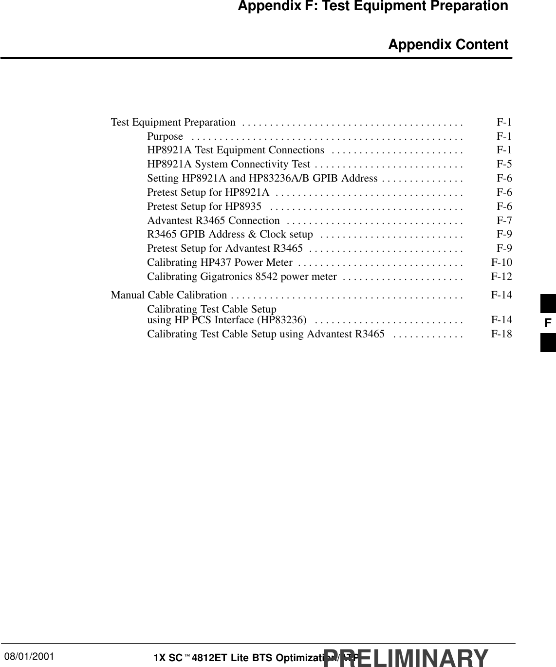 08/01/2001 1X SCt4812ET Lite BTS Optimization/ATPPRELIMINARYAppendix F: Test Equipment Preparation Appendix ContentTest Equipment Preparation F-1. . . . . . . . . . . . . . . . . . . . . . . . . . . . . . . . . . . . . . . . Purpose F-1. . . . . . . . . . . . . . . . . . . . . . . . . . . . . . . . . . . . . . . . . . . . . . . . . HP8921A Test Equipment Connections F-1. . . . . . . . . . . . . . . . . . . . . . . . HP8921A System Connectivity Test F-5. . . . . . . . . . . . . . . . . . . . . . . . . . . Setting HP8921A and HP83236A/B GPIB Address F-6. . . . . . . . . . . . . . . Pretest Setup for HP8921A F-6. . . . . . . . . . . . . . . . . . . . . . . . . . . . . . . . . . Pretest Setup for HP8935 F-6. . . . . . . . . . . . . . . . . . . . . . . . . . . . . . . . . . . Advantest R3465 Connection F-7. . . . . . . . . . . . . . . . . . . . . . . . . . . . . . . . R3465 GPIB Address &amp; Clock setup F-9. . . . . . . . . . . . . . . . . . . . . . . . . . Pretest Setup for Advantest R3465 F-9. . . . . . . . . . . . . . . . . . . . . . . . . . . . Calibrating HP437 Power Meter F-10. . . . . . . . . . . . . . . . . . . . . . . . . . . . . . Calibrating Gigatronics 8542 power meter F-12. . . . . . . . . . . . . . . . . . . . . . Manual Cable Calibration F-14. . . . . . . . . . . . . . . . . . . . . . . . . . . . . . . . . . . . . . . . . . Calibrating Test Cable Setupusing HP PCS Interface (HP83236) F-14. . . . . . . . . . . . . . . . . . . . . . . . . . . Calibrating Test Cable Setup using Advantest R3465 F-18. . . . . . . . . . . . .  F