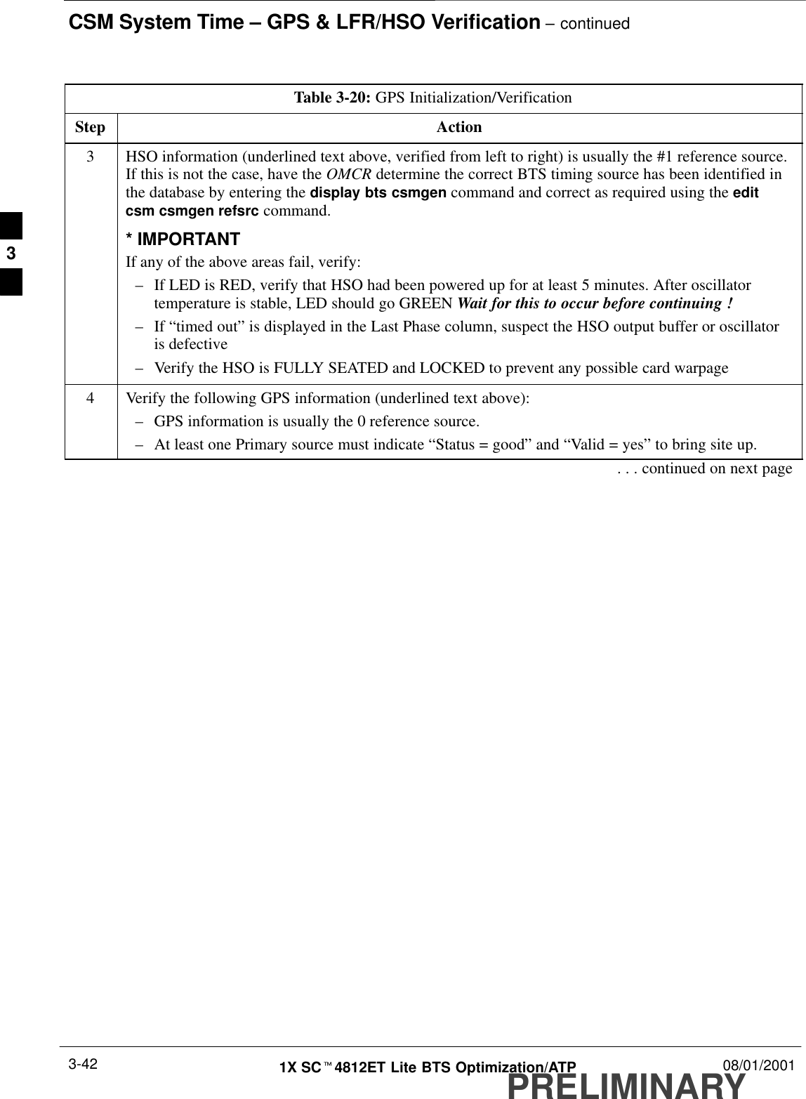 CSM System Time – GPS &amp; LFR/HSO Verification – continuedPRELIMINARY1X SCt4812ET Lite BTS Optimization/ATP 08/01/20013-42Table 3-20: GPS Initialization/VerificationStep Action3HSO information (underlined text above, verified from left to right) is usually the #1 reference source.If this is not the case, have the OMCR determine the correct BTS timing source has been identified inthe database by entering the display bts csmgen command and correct as required using the editcsm csmgen refsrc command.* IMPORTANTIf any of the above areas fail, verify:–If LED is RED, verify that HSO had been powered up for at least 5 minutes. After oscillatortemperature is stable, LED should go GREEN Wait for this to occur before continuing !–If “timed out” is displayed in the Last Phase column, suspect the HSO output buffer or oscillatoris defective–Verify the HSO is FULLY SEATED and LOCKED to prevent any possible card warpage4Verify the following GPS information (underlined text above):–GPS information is usually the 0 reference source.–At least one Primary source must indicate “Status = good” and “Valid = yes” to bring site up.. . . continued on next page3