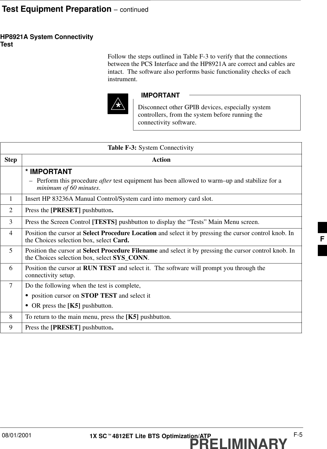 Test Equipment Preparation – continued08/01/2001 F-51X SCt4812ET Lite BTS Optimization/ATPPRELIMINARYHP8921A System ConnectivityTestFollow the steps outlined in Table F-3 to verify that the connectionsbetween the PCS Interface and the HP8921A are correct and cables areintact.  The software also performs basic functionality checks of eachinstrument.Disconnect other GPIB devices, especially systemcontrollers, from the system before running theconnectivity software.IMPORTANT*Table F-3: System ConnectivityStep Action* IMPORTANT–Perform this procedure after test equipment has been allowed to warm–up and stabilize for aminimum of 60 minutes.1Insert HP 83236A Manual Control/System card into memory card slot.2Press the [PRESET] pushbutton.3Press the Screen Control [TESTS] pushbutton to display the “Tests” Main Menu screen.4Position the cursor at Select Procedure Location and select it by pressing the cursor control knob. Inthe Choices selection box, select Card.5Position the cursor at Select Procedure Filename and select it by pressing the cursor control knob. Inthe Choices selection box, select SYS_CONN.6Position the cursor at RUN TEST and select it.  The software will prompt you through theconnectivity setup.7Do the following when the test is complete,Sposition cursor on STOP TEST and select itSOR press the [K5] pushbutton.8To return to the main menu, press the [K5] pushbutton.9Press the [PRESET] pushbutton.F