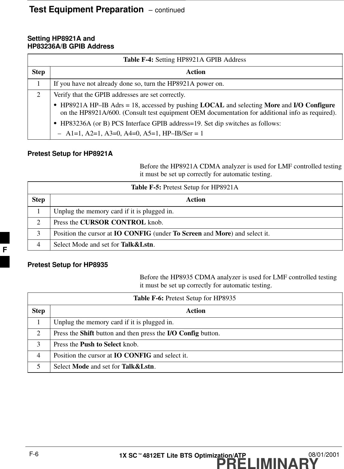 Test Equipment Preparation  – continuedPRELIMINARY1X SCt4812ET Lite BTS Optimization/ATP 08/01/2001F-6Setting HP8921A andHP83236A/B GPIB AddressTable F-4: Setting HP8921A GPIB AddressStep Action1If you have not already done so, turn the HP8921A power on.2Verify that the GPIB addresses are set correctly.SHP8921A HP–IB Adrs = 18, accessed by pushing LOCAL and selecting More and I/O Configureon the HP8921A/600. (Consult test equipment OEM documentation for additional info as required).SHP83236A (or B) PCS Interface GPIB address=19. Set dip switches as follows:–A1=1, A2=1, A3=0, A4=0, A5=1, HP–IB/Ser = 1Pretest Setup for HP8921ABefore the HP8921A CDMA analyzer is used for LMF controlled testingit must be set up correctly for automatic testing.Table F-5: Pretest Setup for HP8921AStep Action1Unplug the memory card if it is plugged in.2Press the CURSOR CONTROL knob.3Position the cursor at IO CONFIG (under To Screen and More) and select it.4Select Mode and set for Talk&amp;Lstn.Pretest Setup for HP8935Before the HP8935 CDMA analyzer is used for LMF controlled testingit must be set up correctly for automatic testing.Table F-6: Pretest Setup for HP8935Step Action1Unplug the memory card if it is plugged in.2Press the Shift button and then press the I/O Config button.3Press the Push to Select knob.4Position the cursor at IO CONFIG and select it.5 Select Mode and set for Talk&amp;Lstn.F