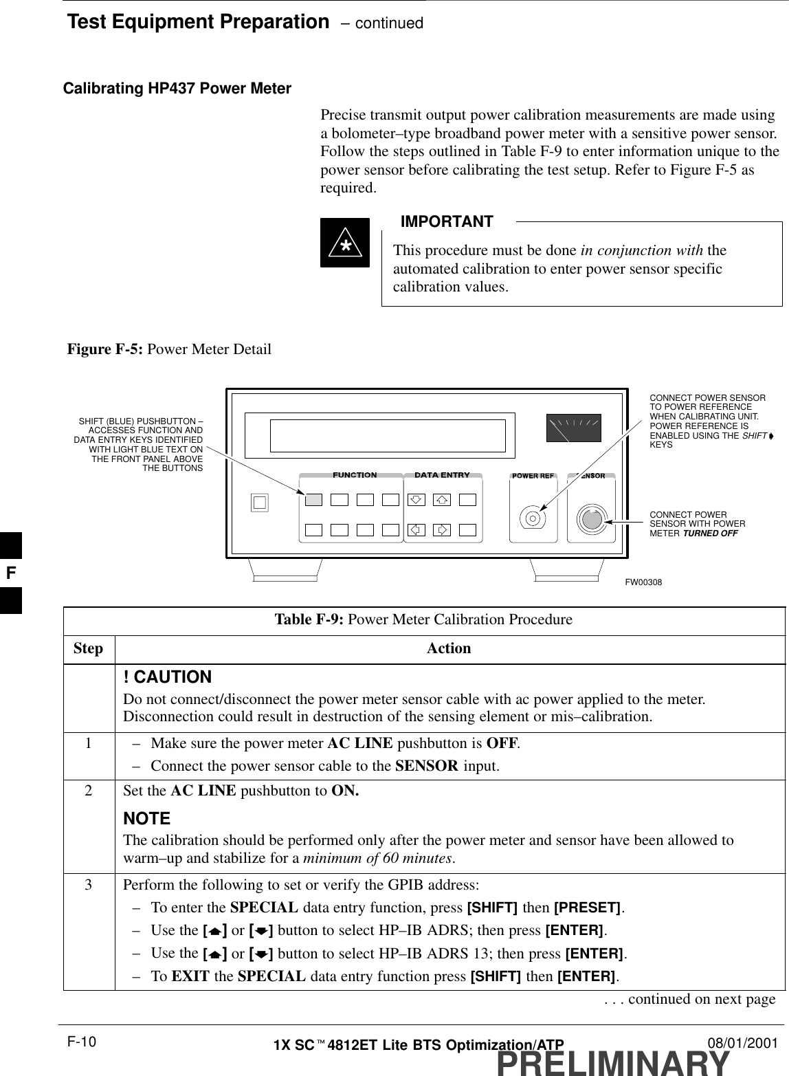 Test Equipment Preparation  – continuedPRELIMINARY1X SCt4812ET Lite BTS Optimization/ATP 08/01/2001F-10Calibrating HP437 Power MeterPrecise transmit output power calibration measurements are made usinga bolometer–type broadband power meter with a sensitive power sensor.Follow the steps outlined in Table F-9 to enter information unique to thepower sensor before calibrating the test setup. Refer to Figure F-5 asrequired.This procedure must be done in conjunction with theautomated calibration to enter power sensor specificcalibration values.IMPORTANT*CONNECT POWERSENSOR WITH POWERMETER TURNED OFFCONNECT POWER SENSORTO POWER REFERENCEWHEN CALIBRATING UNIT.POWER REFERENCE ISENABLED USING THE SHIFT &apos;KEYSSHIFT (BLUE) PUSHBUTTON –ACCESSES FUNCTION ANDDATA ENTRY KEYS IDENTIFIEDWITH LIGHT BLUE TEXT ONTHE FRONT PANEL ABOVETHE BUTTONSFW00308Figure F-5: Power Meter DetailTable F-9: Power Meter Calibration ProcedureStep Action! CAUTIONDo not connect/disconnect the power meter sensor cable with ac power applied to the meter.Disconnection could result in destruction of the sensing element or mis–calibration.1–Make sure the power meter AC LINE pushbutton is OFF.–Connect the power sensor cable to the SENSOR input.2Set the AC LINE pushbutton to ON.NOTEThe calibration should be performed only after the power meter and sensor have been allowed towarm–up and stabilize for a minimum of 60 minutes.3Perform the following to set or verify the GPIB address:–To enter the SPECIAL data entry function, press [SHIFT] then [PRESET].–Use the [y] or [b] button to select HP–IB ADRS; then press [ENTER].–Use the [y] or [b] button to select HP–IB ADRS 13; then press [ENTER].–To EXIT the SPECIAL data entry function press [SHIFT] then [ENTER].. . . continued on next pageF