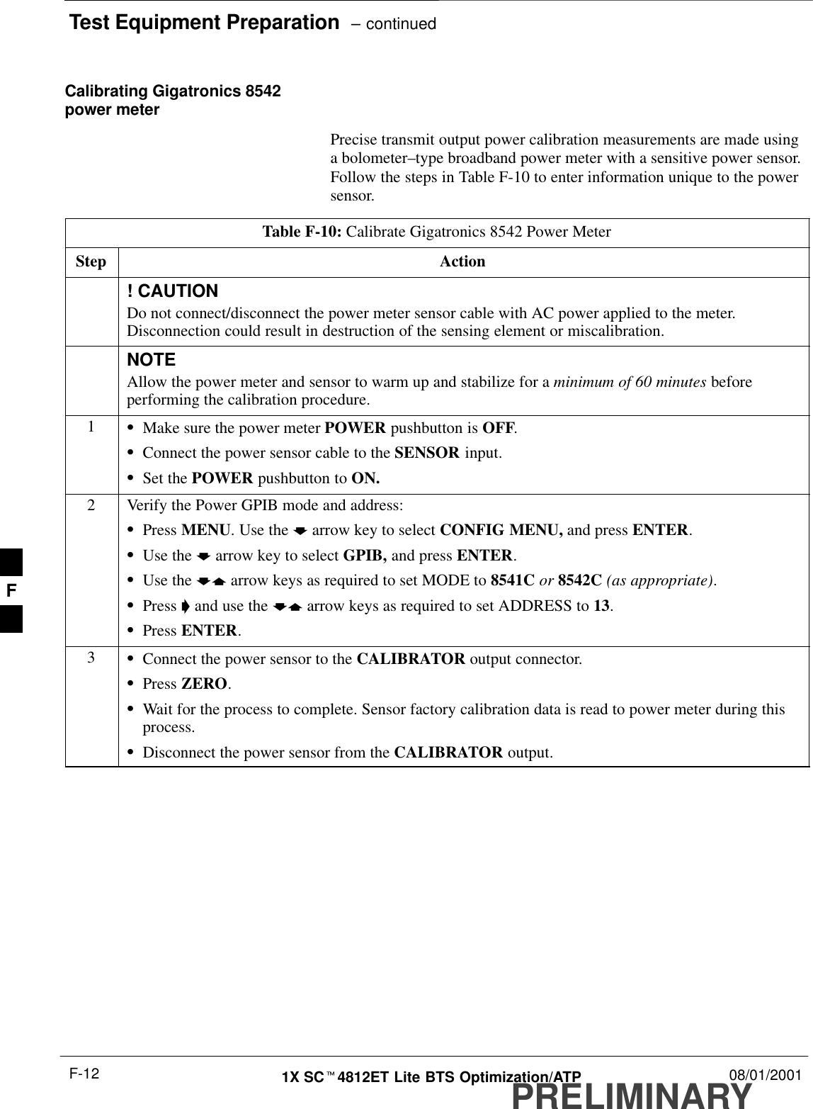 Test Equipment Preparation  – continuedPRELIMINARY1X SCt4812ET Lite BTS Optimization/ATP 08/01/2001F-12Calibrating Gigatronics 8542power meterPrecise transmit output power calibration measurements are made usinga bolometer–type broadband power meter with a sensitive power sensor.Follow the steps in Table F-10 to enter information unique to the powersensor.Table F-10: Calibrate Gigatronics 8542 Power MeterStep Action! CAUTIONDo not connect/disconnect the power meter sensor cable with AC power applied to the meter.Disconnection could result in destruction of the sensing element or miscalibration.NOTEAllow the power meter and sensor to warm up and stabilize for a minimum of 60 minutes beforeperforming the calibration procedure.1SMake sure the power meter POWER pushbutton is OFF.SConnect the power sensor cable to the SENSOR input.SSet the POWER pushbutton to ON.2Verify the Power GPIB mode and address:SPress MENU. Use the b arrow key to select CONFIG MENU, and press ENTER.SUse the b arrow key to select GPIB, and press ENTER.SUse the by arrow keys as required to set MODE to 8541C or 8542C (as appropriate).SPress &apos; and use the by arrow keys as required to set ADDRESS to 13.SPress ENTER.3SConnect the power sensor to the CALIBRATOR output connector.SPress ZERO.SWait for the process to complete. Sensor factory calibration data is read to power meter during thisprocess.SDisconnect the power sensor from the CALIBRATOR output.F
