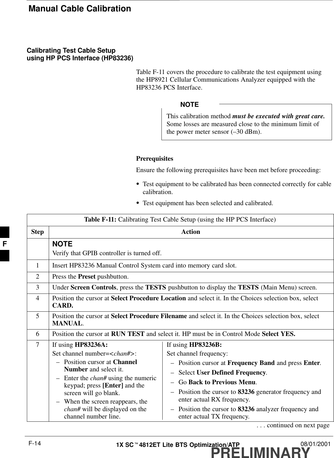 Manual Cable CalibrationPRELIMINARY1X SCt4812ET Lite BTS Optimization/ATP 08/01/2001F-14Calibrating Test Cable Setupusing HP PCS Interface (HP83236)Table F-11 covers the procedure to calibrate the test equipment using the HP8921 Cellular Communications Analyzer equipped with theHP83236 PCS Interface.This calibration method must be executed with great care.Some losses are measured close to the minimum limit ofthe power meter sensor (–30 dBm).NOTEPrerequisitesEnsure the following prerequisites have been met before proceeding:STest equipment to be calibrated has been connected correctly for cablecalibration.STest equipment has been selected and calibrated.Table F-11: Calibrating Test Cable Setup (using the HP PCS Interface)Step ActionNOTEVerify that GPIB controller is turned off.1Insert HP83236 Manual Control System card into memory card slot.2Press the Preset pushbutton.3 Under Screen Controls, press the TESTS pushbutton to display the TESTS (Main Menu) screen.4Position the cursor at Select Procedure Location and select it. In the Choices selection box, selectCARD.5Position the cursor at Select Procedure Filename and select it. In the Choices selection box, selectMANUAL.6Position the cursor at RUN TEST and select it. HP must be in Control Mode Select YES.7If using HP83236A:Set channel number=&lt;chan#&gt;:–Position cursor at ChannelNumber and select it.–Enter the chan# using the numerickeypad; press [Enter] and thescreen will go blank.–When the screen reappears, thechan# will be displayed on thechannel number line.If using HP83236B:Set channel frequency:–Position cursor at Frequency Band and press Enter.–Select User Defined Frequency.–Go Back to Previous Menu.–Position the cursor to 83236 generator frequency andenter actual RX frequency.–Position the cursor to 83236 analyzer frequency andenter actual TX frequency.. . . continued on next pageF