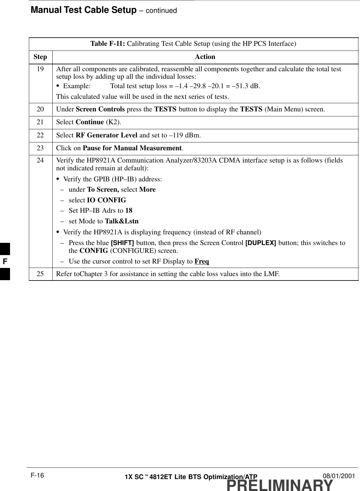 Manual Test Cable Setup – continuedPRELIMINARY1X SCt4812ET Lite BTS Optimization/ATP 08/01/2001F-16Table F-11: Calibrating Test Cable Setup (using the HP PCS Interface)Step Action19 After all components are calibrated, reassemble all components together and calculate the total testsetup loss by adding up all the individual losses:SExample: Total test setup loss = –1.4 –29.8 –20.1 = –51.3 dB.This calculated value will be used in the next series of tests.20 Under Screen Controls press the TESTS button to display the TESTS (Main Menu) screen.21 Select Continue (K2).22 Select RF Generator Level and set to –119 dBm.23 Click on Pause for Manual Measurement.24 Verify the HP8921A Communication Analyzer/83203A CDMA interface setup is as follows (fieldsnot indicated remain at default):SVerify the GPIB (HP–IB) address:–under To Screen, select More–select IO CONFIG–Set HP–IB Adrs to 18–set Mode to Talk&amp;LstnSVerify the HP8921A is displaying frequency (instead of RF channel)–Press the blue [SHIFT] button, then press the Screen Control [DUPLEX] button; this switches tothe CONFIG (CONFIGURE) screen.–Use the cursor control to set RF Display to Freq25 Refer toChapter 3 for assistance in setting the cable loss values into the LMF. F