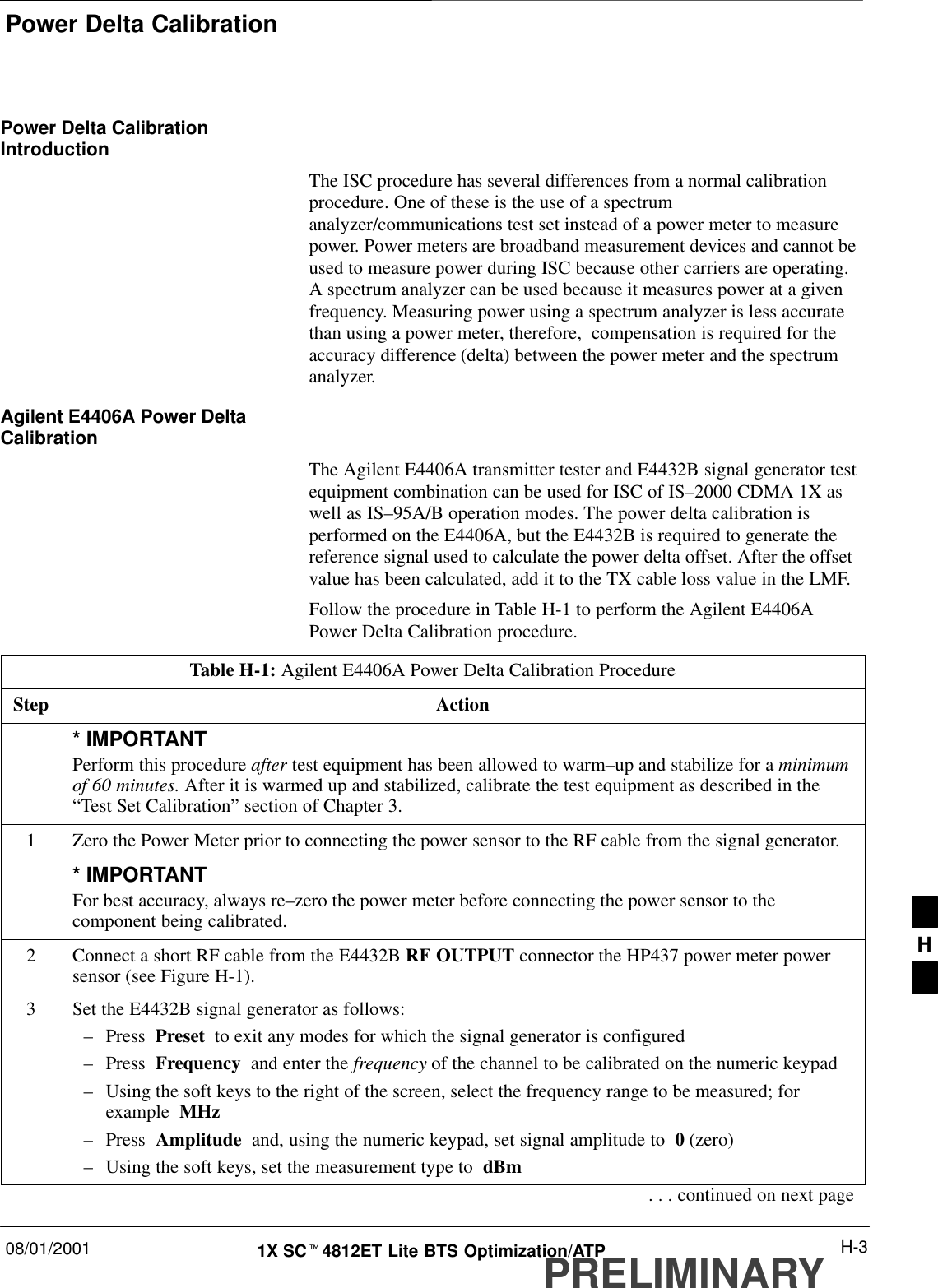 Power Delta Calibration08/01/2001 H-31X SCt4812ET Lite BTS Optimization/ATPPRELIMINARYPower Delta CalibrationIntroductionThe ISC procedure has several differences from a normal calibrationprocedure. One of these is the use of a spectrumanalyzer/communications test set instead of a power meter to measurepower. Power meters are broadband measurement devices and cannot beused to measure power during ISC because other carriers are operating.A spectrum analyzer can be used because it measures power at a givenfrequency. Measuring power using a spectrum analyzer is less accuratethan using a power meter, therefore,  compensation is required for theaccuracy difference (delta) between the power meter and the spectrumanalyzer.Agilent E4406A Power DeltaCalibrationThe Agilent E4406A transmitter tester and E4432B signal generator testequipment combination can be used for ISC of IS–2000 CDMA 1X aswell as IS–95A/B operation modes. The power delta calibration isperformed on the E4406A, but the E4432B is required to generate thereference signal used to calculate the power delta offset. After the offsetvalue has been calculated, add it to the TX cable loss value in the LMF.Follow the procedure in Table H-1 to perform the Agilent E4406APower Delta Calibration procedure.Table H-1: Agilent E4406A Power Delta Calibration ProcedureStep Action* IMPORTANTPerform this procedure after test equipment has been allowed to warm–up and stabilize for a minimumof 60 minutes. After it is warmed up and stabilized, calibrate the test equipment as described in the“Test Set Calibration” section of Chapter 3.1Zero the Power Meter prior to connecting the power sensor to the RF cable from the signal generator.* IMPORTANTFor best accuracy, always re–zero the power meter before connecting the power sensor to thecomponent being calibrated.2Connect a short RF cable from the E4432B RF OUTPUT connector the HP437 power meter powersensor (see Figure H-1).3Set the E4432B signal generator as follows:–Press  Preset  to exit any modes for which the signal generator is configured–Press  Frequency  and enter the frequency of the channel to be calibrated on the numeric keypad–Using the soft keys to the right of the screen, select the frequency range to be measured; forexample  MHz–Press  Amplitude  and, using the numeric keypad, set signal amplitude to  0 (zero)–Using the soft keys, set the measurement type to  dBm. . . continued on next pageH