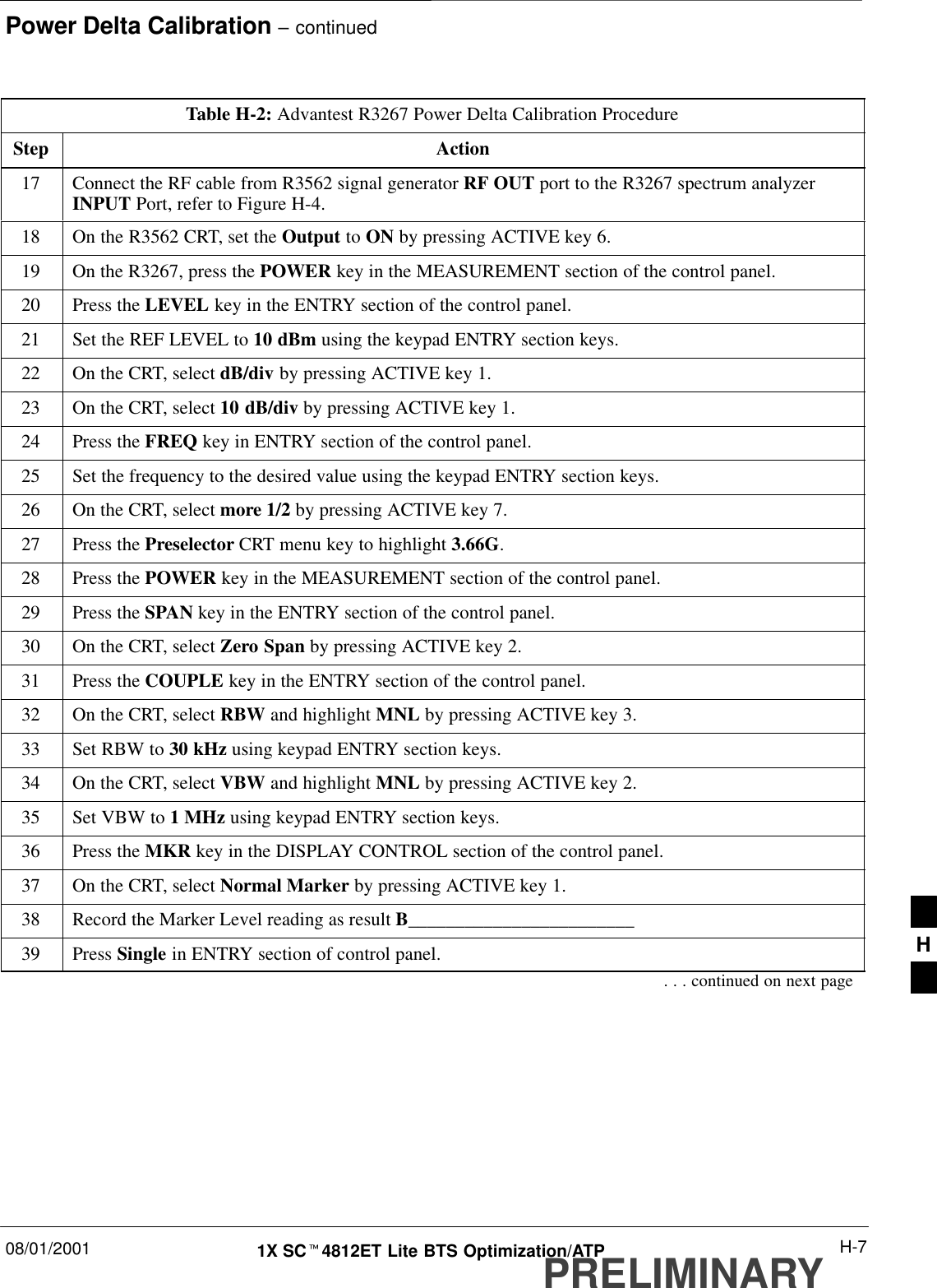 Power Delta Calibration – continued08/01/2001 H-71X SCt4812ET Lite BTS Optimization/ATPPRELIMINARYTable H-2: Advantest R3267 Power Delta Calibration ProcedureStep Action17 Connect the RF cable from R3562 signal generator RF OUT port to the R3267 spectrum analyzerINPUT Port, refer to Figure H-4.18 On the R3562 CRT, set the Output to ON by pressing ACTIVE key 6.19 On the R3267, press the POWER key in the MEASUREMENT section of the control panel.20 Press the LEVEL key in the ENTRY section of the control panel.21 Set the REF LEVEL to 10 dBm using the keypad ENTRY section keys.22 On the CRT, select dB/div by pressing ACTIVE key 1.23 On the CRT, select 10 dB/div by pressing ACTIVE key 1.24 Press the FREQ key in ENTRY section of the control panel.25 Set the frequency to the desired value using the keypad ENTRY section keys.26 On the CRT, select more 1/2 by pressing ACTIVE key 7.27 Press the Preselector CRT menu key to highlight 3.66G.28 Press the POWER key in the MEASUREMENT section of the control panel.29 Press the SPAN key in the ENTRY section of the control panel.30 On the CRT, select Zero Span by pressing ACTIVE key 2.31 Press the COUPLE key in the ENTRY section of the control panel.32 On the CRT, select RBW and highlight MNL by pressing ACTIVE key 3.33 Set RBW to 30 kHz using keypad ENTRY section keys.34 On the CRT, select VBW and highlight MNL by pressing ACTIVE key 2.35 Set VBW to 1 MHz using keypad ENTRY section keys.36 Press the MKR key in the DISPLAY CONTROL section of the control panel.37 On the CRT, select Normal Marker by pressing ACTIVE key 1.38 Record the Marker Level reading as result B________________________39 Press Single in ENTRY section of control panel.. . . continued on next pageH