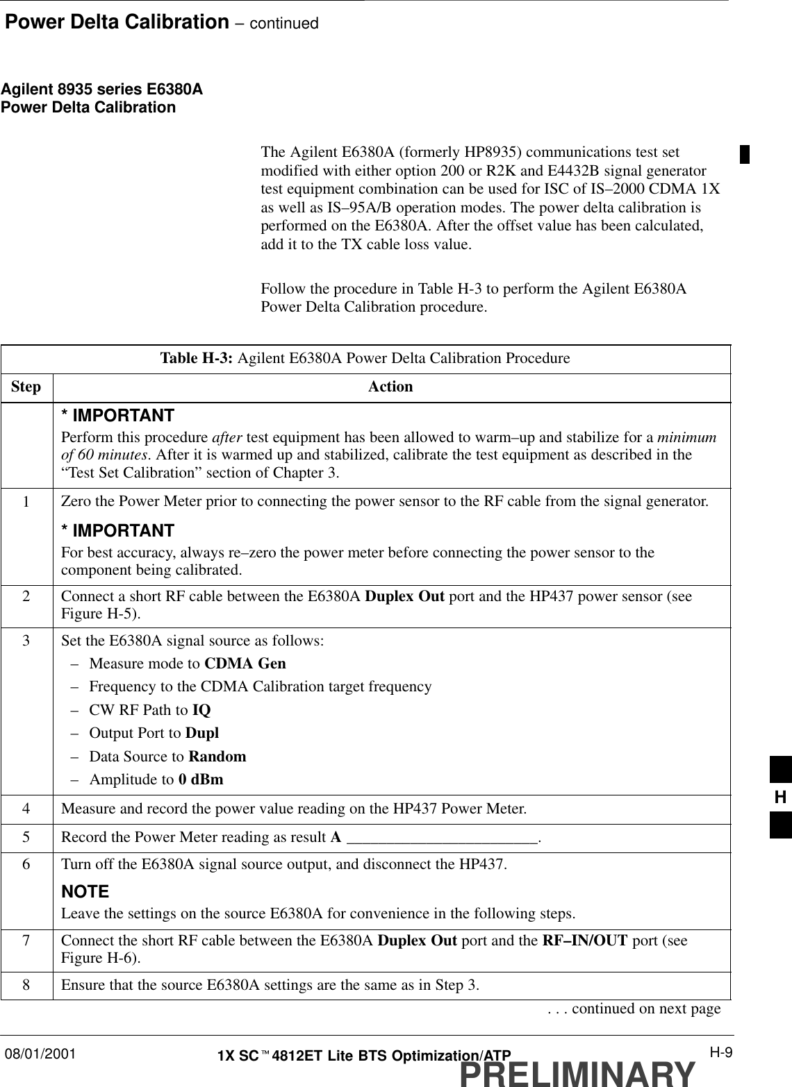 Power Delta Calibration – continued08/01/2001 H-91X SCt4812ET Lite BTS Optimization/ATPPRELIMINARYAgilent 8935 series E6380APower Delta CalibrationThe Agilent E6380A (formerly HP8935) communications test setmodified with either option 200 or R2K and E4432B signal generatortest equipment combination can be used for ISC of IS–2000 CDMA 1Xas well as IS–95A/B operation modes. The power delta calibration isperformed on the E6380A. After the offset value has been calculated,add it to the TX cable loss value.Follow the procedure in Table H-3 to perform the Agilent E6380APower Delta Calibration procedure.Table H-3: Agilent E6380A Power Delta Calibration ProcedureStep Action* IMPORTANTPerform this procedure after test equipment has been allowed to warm–up and stabilize for a minimumof 60 minutes. After it is warmed up and stabilized, calibrate the test equipment as described in the“Test Set Calibration” section of Chapter 3.1Zero the Power Meter prior to connecting the power sensor to the RF cable from the signal generator.* IMPORTANTFor best accuracy, always re–zero the power meter before connecting the power sensor to thecomponent being calibrated.2Connect a short RF cable between the E6380A Duplex Out port and the HP437 power sensor (seeFigure H-5).3Set the E6380A signal source as follows:–Measure mode to CDMA Gen–Frequency to the CDMA Calibration target frequency–CW RF Path to IQ–Output Port to Dupl–Data Source to Random–Amplitude to 0 dBm4Measure and record the power value reading on the HP437 Power Meter.5Record the Power Meter reading as result A ________________________.6Turn off the E6380A signal source output, and disconnect the HP437.NOTELeave the settings on the source E6380A for convenience in the following steps.7Connect the short RF cable between the E6380A Duplex Out port and the RF–IN/OUT port (seeFigure H-6).8Ensure that the source E6380A settings are the same as in Step 3.. . . continued on next pageH