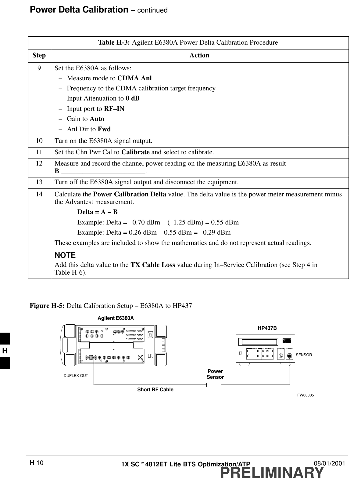 Power Delta Calibration – continuedPRELIMINARY1X SCt4812ET Lite BTS Optimization/ATP 08/01/2001H-10Table H-3: Agilent E6380A Power Delta Calibration ProcedureStep Action9Set the E6380A as follows:–Measure mode to CDMA Anl–Frequency to the CDMA calibration target frequency–Input Attenuation to 0 dB–Input port to RF–IN–Gain to Auto–Anl Dir to Fwd10 Turn on the E6380A signal output.11 Set the Chn Pwr Cal to Calibrate and select to calibrate.12 Measure and record the channel power reading on the measuring E6380A as resultB ________________________.13 Turn off the E6380A signal output and disconnect the equipment.14 Calculate the Power Calibration Delta value. The delta value is the power meter measurement minusthe Advantest measurement.Delta = A – BExample: Delta = –0.70 dBm – (–1.25 dBm) = 0.55 dBmExample: Delta = 0.26 dBm – 0.55 dBm = –0.29 dBmThese examples are included to show the mathematics and do not represent actual readings.NOTEAdd this delta value to the TX Cable Loss value during In–Service Calibration (see Step 4 inTable H-6).  Figure H-5: Delta Calibration Setup – E6380A to HP437PowerSensorAgilent E6380ADUPLEX OUTShort RF CableHP437BSENSORFW00805H