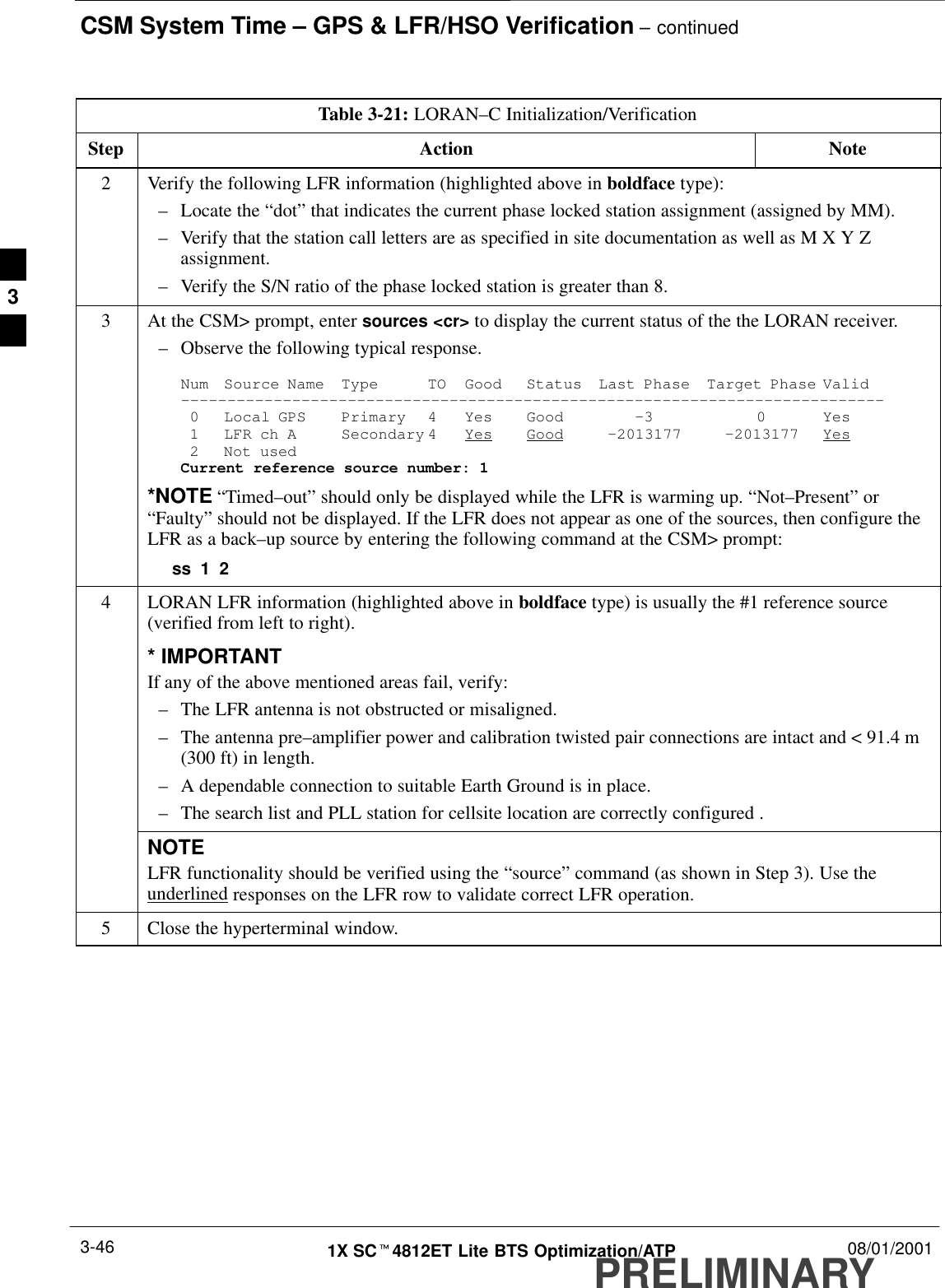 CSM System Time – GPS &amp; LFR/HSO Verification – continuedPRELIMINARY1X SCt4812ET Lite BTS Optimization/ATP 08/01/20013-46Table 3-21: LORAN–C Initialization/VerificationStep NoteAction2Verify the following LFR information (highlighted above in boldface type):–Locate the “dot” that indicates the current phase locked station assignment (assigned by MM).–Verify that the station call letters are as specified in site documentation as well as M X Y Zassignment.–Verify the S/N ratio of the phase locked station is greater than 8.3At the CSM&gt; prompt, enter sources &lt;cr&gt; to display the current status of the the LORAN receiver.–Observe the following typical response.Num Source Name Type TO Good Status Last Phase Target Phase Valid––––––––––––––––––––––––––––––––––––––––––––––––––––––––––––––––––––––––––––0 Local GPS Primary 4 Yes Good –3 0 Yes1 LFR ch A Secondary 4 Yes Good –2013177 –2013177 Yes2 Not usedCurrent reference source number: 1*NOTE “Timed–out” should only be displayed while the LFR is warming up. “Not–Present” or“Faulty” should not be displayed. If the LFR does not appear as one of the sources, then configure theLFR as a back–up source by entering the following command at the CSM&gt; prompt:ss 1 24LORAN LFR information (highlighted above in boldface type) is usually the #1 reference source(verified from left to right).* IMPORTANTIf any of the above mentioned areas fail, verify:–The LFR antenna is not obstructed or misaligned.–The antenna pre–amplifier power and calibration twisted pair connections are intact and &lt; 91.4 m(300 ft) in length.–A dependable connection to suitable Earth Ground is in place.–The search list and PLL station for cellsite location are correctly configured .NOTELFR functionality should be verified using the “source” command (as shown in Step 3). Use theunderlined responses on the LFR row to validate correct LFR operation.5Close the hyperterminal window. 3