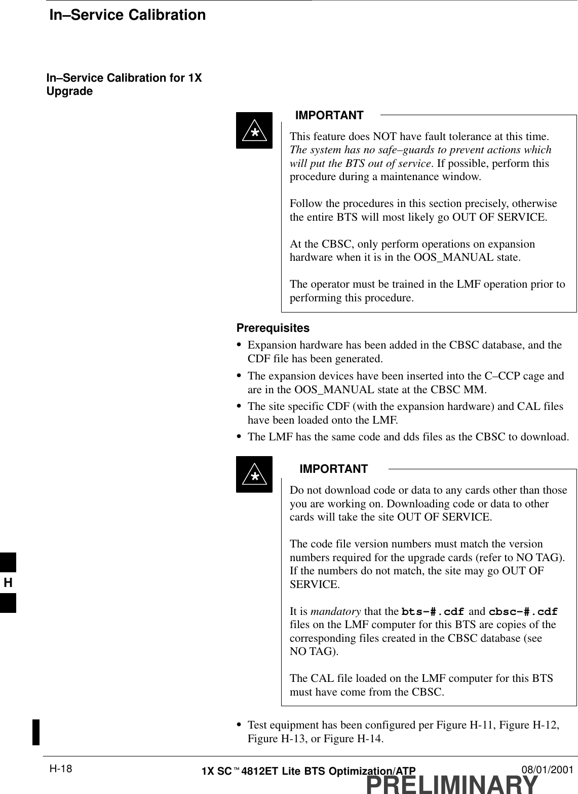 In–Service CalibrationPRELIMINARY1X SCt4812ET Lite BTS Optimization/ATP 08/01/2001H-18In–Service Calibration for 1XUpgradeThis feature does NOT have fault tolerance at this time.The system has no safe–guards to prevent actions whichwill put the BTS out of service. If possible, perform thisprocedure during a maintenance window.Follow the procedures in this section precisely, otherwisethe entire BTS will most likely go OUT OF SERVICE.At the CBSC, only perform operations on expansionhardware when it is in the OOS_MANUAL state.The operator must be trained in the LMF operation prior toperforming this procedure.IMPORTANT*PrerequisitesSExpansion hardware has been added in the CBSC database, and theCDF file has been generated.SThe expansion devices have been inserted into the C–CCP cage andare in the OOS_MANUAL state at the CBSC MM.SThe site specific CDF (with the expansion hardware) and CAL fileshave been loaded onto the LMF.SThe LMF has the same code and dds files as the CBSC to download.Do not download code or data to any cards other than thoseyou are working on. Downloading code or data to othercards will take the site OUT OF SERVICE.The code file version numbers must match the versionnumbers required for the upgrade cards (refer to NO TAG).If the numbers do not match, the site may go OUT OFSERVICE.It is mandatory that the bts–#.cdf and cbsc–#.cdffiles on the LMF computer for this BTS are copies of thecorresponding files created in the CBSC database (seeNO TAG).The CAL file loaded on the LMF computer for this BTSmust have come from the CBSC.IMPORTANT*STest equipment has been configured per Figure H-11, Figure H-12,Figure H-13, or Figure H-14.H