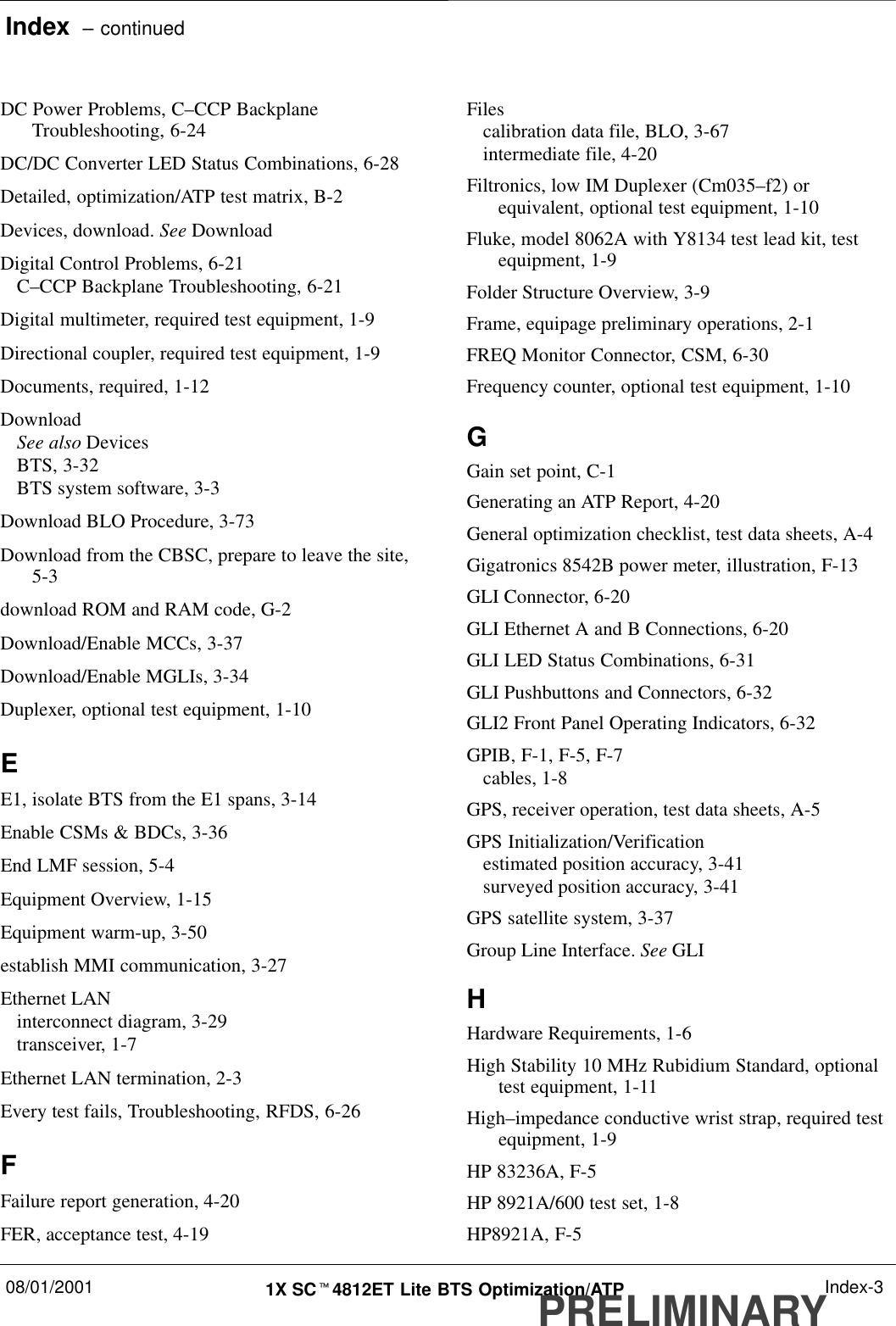 Index  – continued08/01/2001 1X SCt4812ET Lite BTS Optimization/ATPPRELIMINARYIndex-3DC Power Problems, C–CCP BackplaneTroubleshooting, 6-24DC/DC Converter LED Status Combinations, 6-28Detailed, optimization/ATP test matrix, B-2Devices, download. See DownloadDigital Control Problems, 6-21C–CCP Backplane Troubleshooting, 6-21Digital multimeter, required test equipment, 1-9Directional coupler, required test equipment, 1-9Documents, required, 1-12DownloadSee also DevicesBTS, 3-32BTS system software, 3-3Download BLO Procedure, 3-73Download from the CBSC, prepare to leave the site,5-3download ROM and RAM code, G-2Download/Enable MCCs, 3-37Download/Enable MGLIs, 3-34Duplexer, optional test equipment, 1-10EE1, isolate BTS from the E1 spans, 3-14Enable CSMs &amp; BDCs, 3-36End LMF session, 5-4Equipment Overview, 1-15Equipment warm-up, 3-50establish MMI communication, 3-27Ethernet LANinterconnect diagram, 3-29transceiver, 1-7Ethernet LAN termination, 2-3Every test fails, Troubleshooting, RFDS, 6-26FFailure report generation, 4-20FER, acceptance test, 4-19Filescalibration data file, BLO, 3-67intermediate file, 4-20Filtronics, low IM Duplexer (Cm035–f2) orequivalent, optional test equipment, 1-10Fluke, model 8062A with Y8134 test lead kit, testequipment, 1-9Folder Structure Overview, 3-9Frame, equipage preliminary operations, 2-1FREQ Monitor Connector, CSM, 6-30Frequency counter, optional test equipment, 1-10GGain set point, C-1Generating an ATP Report, 4-20General optimization checklist, test data sheets, A-4Gigatronics 8542B power meter, illustration, F-13GLI Connector, 6-20GLI Ethernet A and B Connections, 6-20GLI LED Status Combinations, 6-31GLI Pushbuttons and Connectors, 6-32GLI2 Front Panel Operating Indicators, 6-32GPIB, F-1, F-5, F-7cables, 1-8GPS, receiver operation, test data sheets, A-5GPS Initialization/Verificationestimated position accuracy, 3-41surveyed position accuracy, 3-41GPS satellite system, 3-37Group Line Interface. See GLIHHardware Requirements, 1-6High Stability 10 MHz Rubidium Standard, optionaltest equipment, 1-11High–impedance conductive wrist strap, required testequipment, 1-9HP 83236A, F-5HP 8921A/600 test set, 1-8HP8921A, F-5