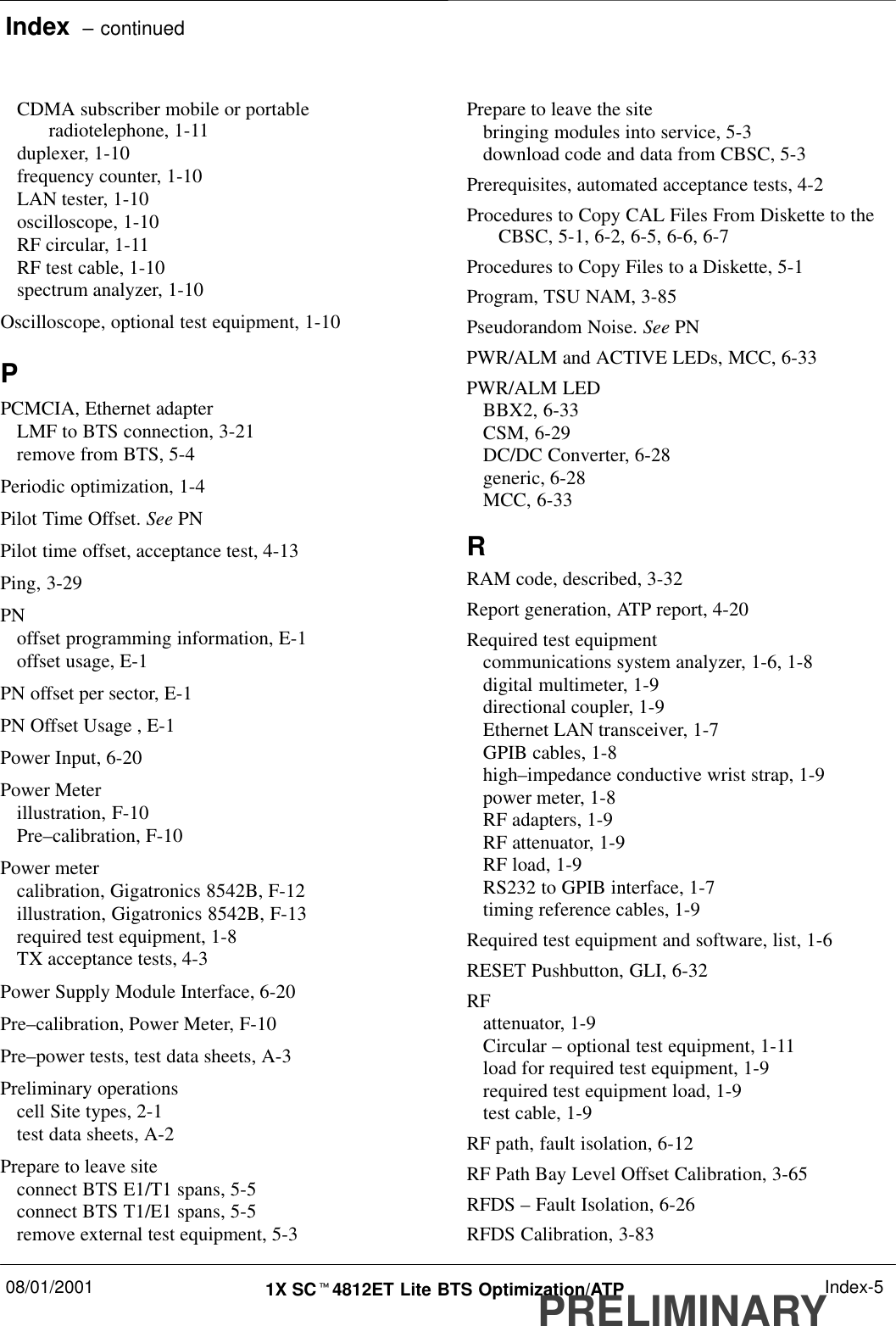 Index  – continued08/01/2001 1X SCt4812ET Lite BTS Optimization/ATPPRELIMINARYIndex-5CDMA subscriber mobile or portableradiotelephone, 1-11duplexer, 1-10frequency counter, 1-10LAN tester, 1-10oscilloscope, 1-10RF circular, 1-11RF test cable, 1-10spectrum analyzer, 1-10Oscilloscope, optional test equipment, 1-10PPCMCIA, Ethernet adapterLMF to BTS connection, 3-21remove from BTS, 5-4Periodic optimization, 1-4Pilot Time Offset. See PNPilot time offset, acceptance test, 4-13Ping, 3-29PNoffset programming information, E-1offset usage, E-1PN offset per sector, E-1PN Offset Usage , E-1Power Input, 6-20Power Meterillustration, F-10Pre–calibration, F-10Power metercalibration, Gigatronics 8542B, F-12illustration, Gigatronics 8542B, F-13required test equipment, 1-8TX acceptance tests, 4-3Power Supply Module Interface, 6-20Pre–calibration, Power Meter, F-10Pre–power tests, test data sheets, A-3Preliminary operationscell Site types, 2-1test data sheets, A-2Prepare to leave siteconnect BTS E1/T1 spans, 5-5connect BTS T1/E1 spans, 5-5remove external test equipment, 5-3Prepare to leave the sitebringing modules into service, 5-3download code and data from CBSC, 5-3Prerequisites, automated acceptance tests, 4-2Procedures to Copy CAL Files From Diskette to theCBSC, 5-1, 6-2, 6-5, 6-6, 6-7Procedures to Copy Files to a Diskette, 5-1Program, TSU NAM, 3-85Pseudorandom Noise. See PNPWR/ALM and ACTIVE LEDs, MCC, 6-33PWR/ALM LEDBBX2, 6-33CSM, 6-29DC/DC Converter, 6-28generic, 6-28MCC, 6-33RRAM code, described, 3-32Report generation, ATP report, 4-20Required test equipmentcommunications system analyzer, 1-6, 1-8digital multimeter, 1-9directional coupler, 1-9Ethernet LAN transceiver, 1-7GPIB cables, 1-8high–impedance conductive wrist strap, 1-9power meter, 1-8RF adapters, 1-9RF attenuator, 1-9RF load, 1-9RS232 to GPIB interface, 1-7timing reference cables, 1-9Required test equipment and software, list, 1-6RESET Pushbutton, GLI, 6-32RFattenuator, 1-9Circular – optional test equipment, 1-11load for required test equipment, 1-9required test equipment load, 1-9test cable, 1-9RF path, fault isolation, 6-12RF Path Bay Level Offset Calibration, 3-65RFDS – Fault Isolation, 6-26RFDS Calibration, 3-83