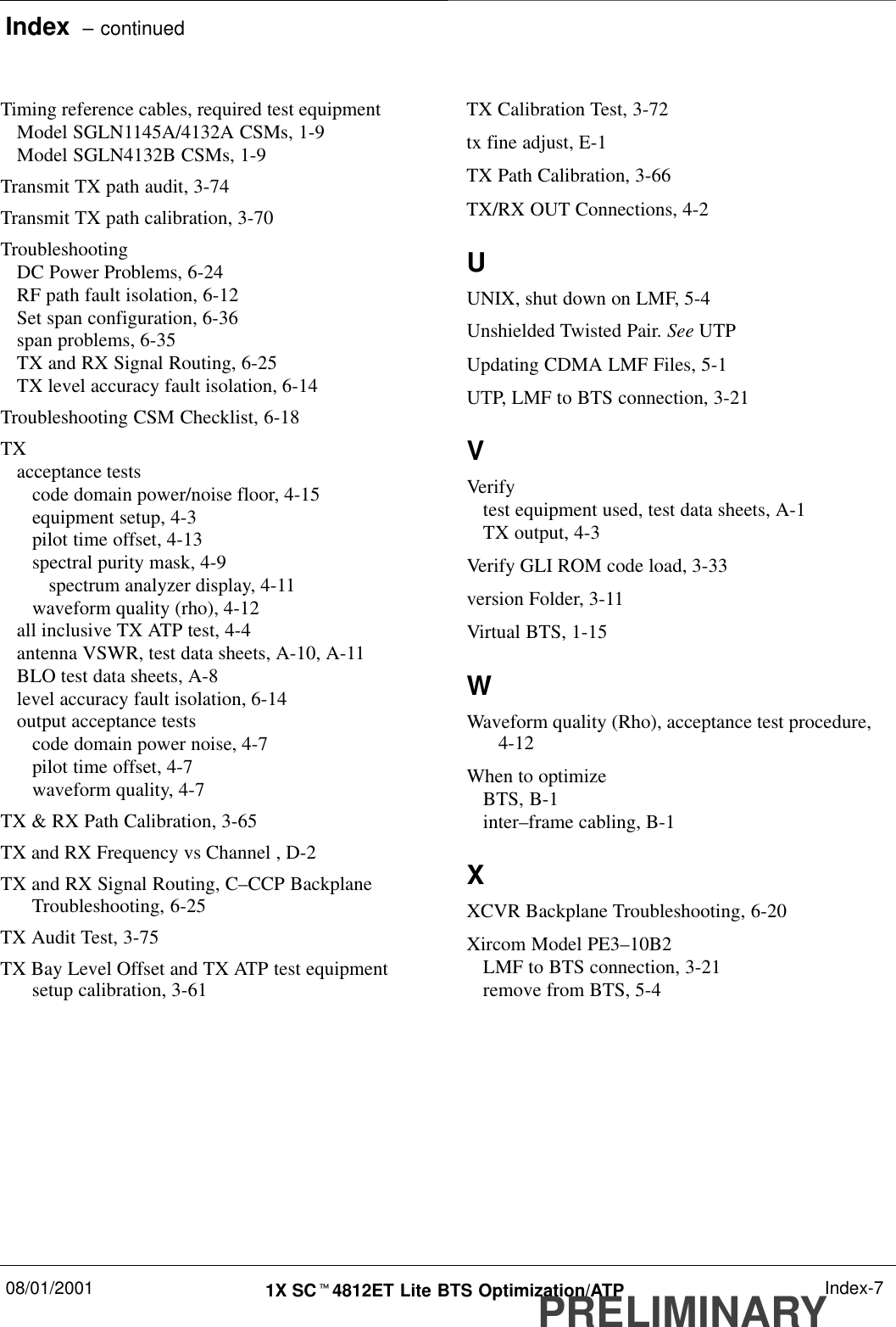 Index  – continued08/01/2001 1X SCt4812ET Lite BTS Optimization/ATPPRELIMINARYIndex-7Timing reference cables, required test equipmentModel SGLN1145A/4132A CSMs, 1-9Model SGLN4132B CSMs, 1-9Transmit TX path audit, 3-74Transmit TX path calibration, 3-70TroubleshootingDC Power Problems, 6-24RF path fault isolation, 6-12Set span configuration, 6-36span problems, 6-35TX and RX Signal Routing, 6-25TX level accuracy fault isolation, 6-14Troubleshooting CSM Checklist, 6-18TXacceptance testscode domain power/noise floor, 4-15equipment setup, 4-3pilot time offset, 4-13spectral purity mask, 4-9spectrum analyzer display, 4-11waveform quality (rho), 4-12all inclusive TX ATP test, 4-4antenna VSWR, test data sheets, A-10, A-11BLO test data sheets, A-8level accuracy fault isolation, 6-14output acceptance testscode domain power noise, 4-7pilot time offset, 4-7waveform quality, 4-7TX &amp; RX Path Calibration, 3-65TX and RX Frequency vs Channel , D-2TX and RX Signal Routing, C–CCP BackplaneTroubleshooting, 6-25TX Audit Test, 3-75TX Bay Level Offset and TX ATP test equipmentsetup calibration, 3-61TX Calibration Test, 3-72tx fine adjust, E-1TX Path Calibration, 3-66TX/RX OUT Connections, 4-2UUNIX, shut down on LMF, 5-4Unshielded Twisted Pair. See UTPUpdating CDMA LMF Files, 5-1UTP, LMF to BTS connection, 3-21VVerifytest equipment used, test data sheets, A-1TX output, 4-3Verify GLI ROM code load, 3-33version Folder, 3-11Virtual BTS, 1-15WWaveform quality (Rho), acceptance test procedure,4-12When to optimizeBTS, B-1inter–frame cabling, B-1XXCVR Backplane Troubleshooting, 6-20Xircom Model PE3–10B2LMF to BTS connection, 3-21remove from BTS, 5-4