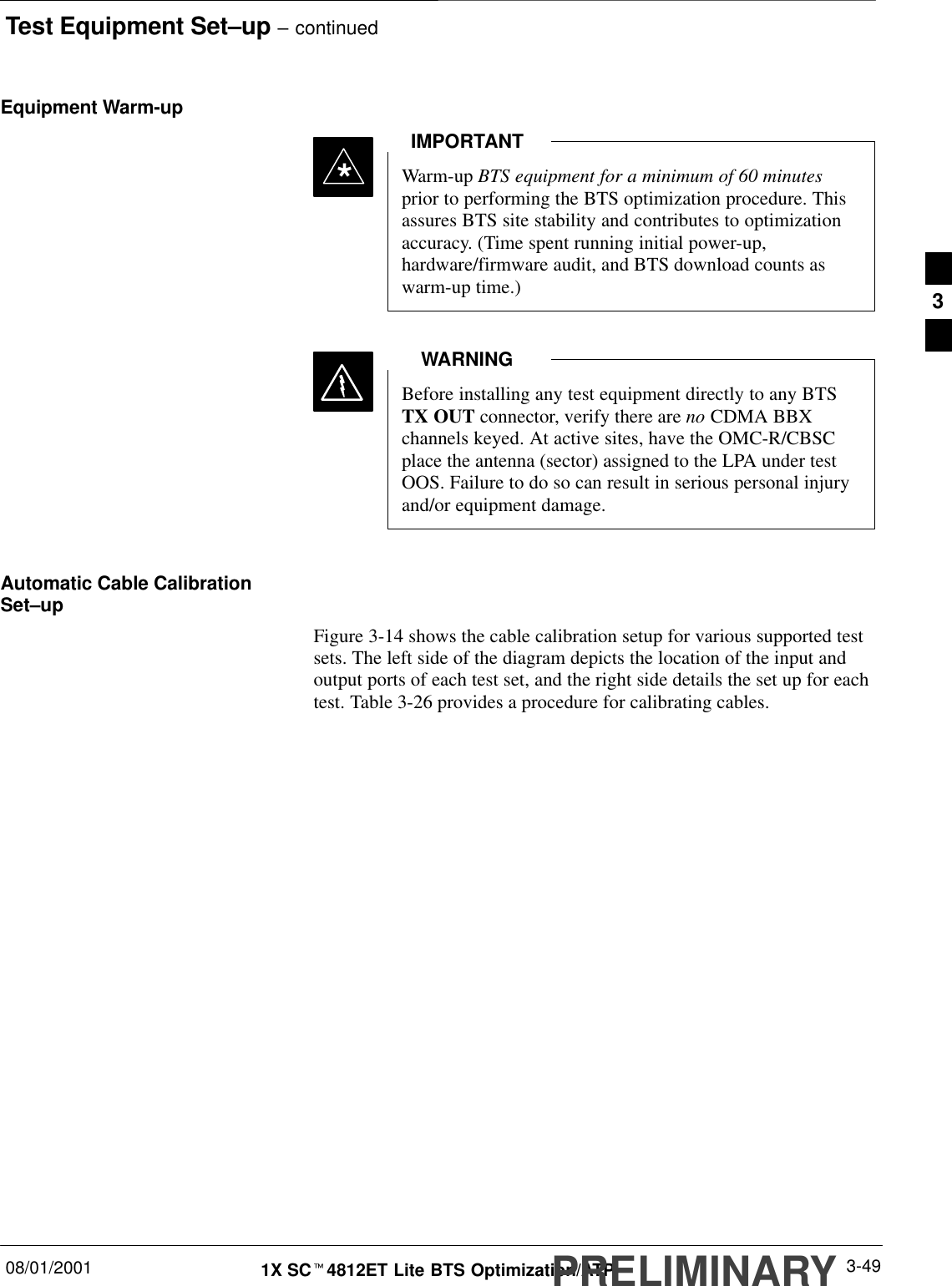 Test Equipment Set–up – continued08/01/2001 3-491X SCt4812ET Lite BTS Optimization/ATPPRELIMINARYEquipment Warm-upWarm-up BTS equipment for a minimum of 60 minutesprior to performing the BTS optimization procedure. Thisassures BTS site stability and contributes to optimizationaccuracy. (Time spent running initial power-up,hardware/firmware audit, and BTS download counts aswarm-up time.)IMPORTANT*Before installing any test equipment directly to any BTSTX OUT connector, verify there are no CDMA BBXchannels keyed. At active sites, have the OMC-R/CBSCplace the antenna (sector) assigned to the LPA under testOOS. Failure to do so can result in serious personal injuryand/or equipment damage.WARNINGAutomatic Cable CalibrationSet–upFigure 3-14 shows the cable calibration setup for various supported testsets. The left side of the diagram depicts the location of the input andoutput ports of each test set, and the right side details the set up for eachtest. Table 3-26 provides a procedure for calibrating cables.3