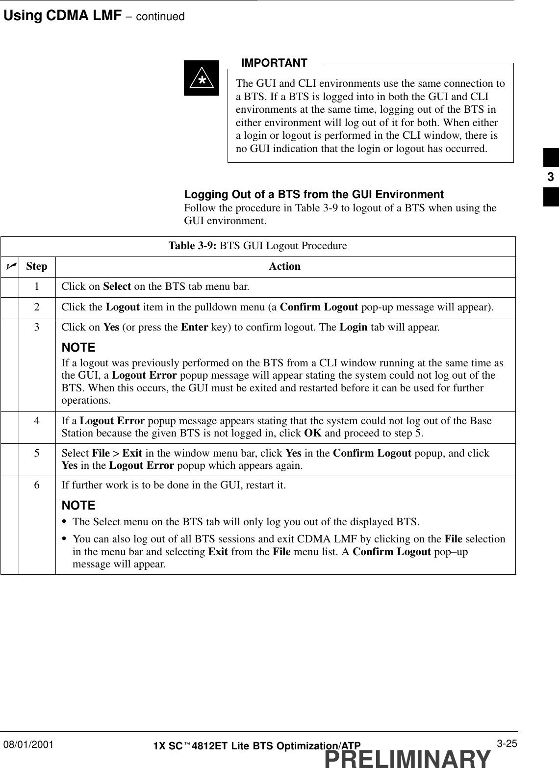 Using CDMA LMF – continued08/01/2001 3-251X SCt4812ET Lite BTS Optimization/ATPPRELIMINARYThe GUI and CLI environments use the same connection toa BTS. If a BTS is logged into in both the GUI and CLIenvironments at the same time, logging out of the BTS ineither environment will log out of it for both. When eithera login or logout is performed in the CLI window, there isno GUI indication that the login or logout has occurred.IMPORTANT*Logging Out of a BTS from the GUI EnvironmentFollow the procedure in Table 3-9 to logout of a BTS when using theGUI environment.Table 3-9: BTS GUI Logout ProcedurenStep Action1Click on Select on the BTS tab menu bar.2Click the Logout item in the pulldown menu (a Confirm Logout pop-up message will appear).3Click on Yes (or press the Enter key) to confirm logout. The Login tab will appear.NOTEIf a logout was previously performed on the BTS from a CLI window running at the same time asthe GUI, a Logout Error popup message will appear stating the system could not log out of theBTS. When this occurs, the GUI must be exited and restarted before it can be used for furtheroperations.4If a Logout Error popup message appears stating that the system could not log out of the BaseStation because the given BTS is not logged in, click OK and proceed to step 5.5 Select File &gt; Exit in the window menu bar, click Yes in the Confirm Logout popup, and clickYes in the Logout Error popup which appears again.6If further work is to be done in the GUI, restart it.NOTESThe Select menu on the BTS tab will only log you out of the displayed BTS.SYou can also log out of all BTS sessions and exit CDMA LMF by clicking on the File selectionin the menu bar and selecting Exit from the File menu list. A Confirm Logout pop–upmessage will appear. 3