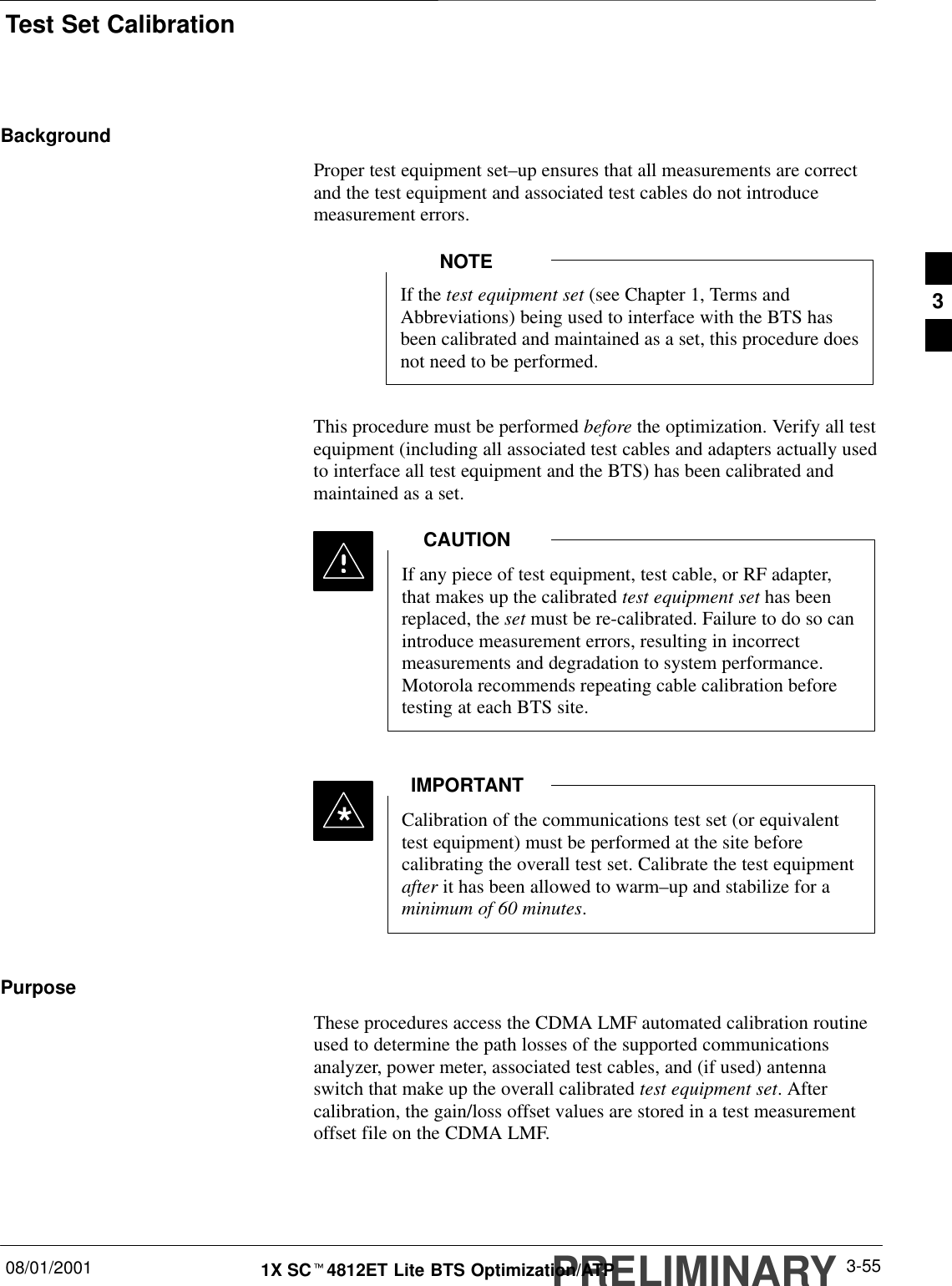 Test Set CalibrationPRELIMINARY08/01/2001 3-551X SCt4812ET Lite BTS Optimization/ATPBackgroundProper test equipment set–up ensures that all measurements are correctand the test equipment and associated test cables do not introducemeasurement errors.If the test equipment set (see Chapter 1, Terms andAbbreviations) being used to interface with the BTS hasbeen calibrated and maintained as a set, this procedure doesnot need to be performed.NOTEThis procedure must be performed before the optimization. Verify all testequipment (including all associated test cables and adapters actually usedto interface all test equipment and the BTS) has been calibrated andmaintained as a set.If any piece of test equipment, test cable, or RF adapter,that makes up the calibrated test equipment set has beenreplaced, the set must be re-calibrated. Failure to do so canintroduce measurement errors, resulting in incorrectmeasurements and degradation to system performance.Motorola recommends repeating cable calibration beforetesting at each BTS site.CAUTIONCalibration of the communications test set (or equivalenttest equipment) must be performed at the site beforecalibrating the overall test set. Calibrate the test equipmentafter it has been allowed to warm–up and stabilize for aminimum of 60 minutes.IMPORTANT*PurposeThese procedures access the CDMA LMF automated calibration routineused to determine the path losses of the supported communicationsanalyzer, power meter, associated test cables, and (if used) antennaswitch that make up the overall calibrated test equipment set. Aftercalibration, the gain/loss offset values are stored in a test measurementoffset file on the CDMA LMF.3