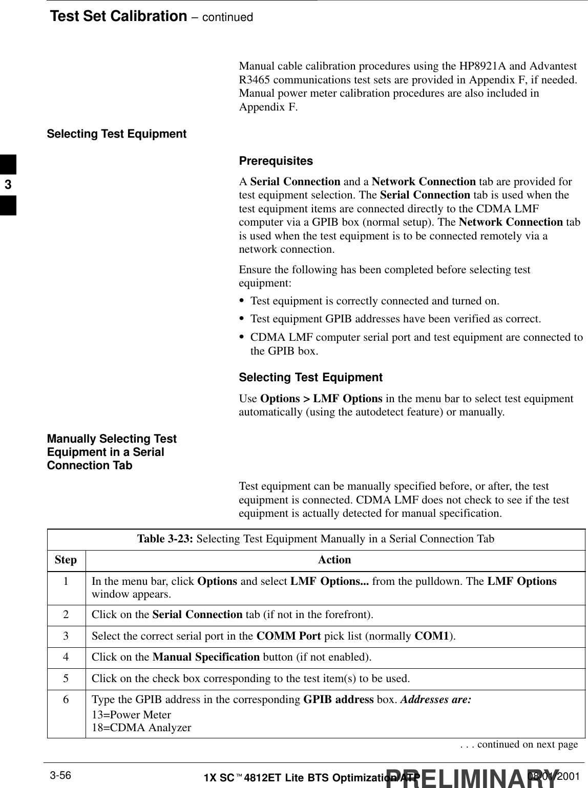 Test Set Calibration – continuedPRELIMINARY1X SCt4812ET Lite BTS Optimization/ATP 08/01/20013-56Manual cable calibration procedures using the HP8921A and AdvantestR3465 communications test sets are provided in Appendix F, if needed.Manual power meter calibration procedures are also included inAppendix F.Selecting Test EquipmentPrerequisitesA Serial Connection and a Network Connection tab are provided fortest equipment selection. The Serial Connection tab is used when thetest equipment items are connected directly to the CDMA LMFcomputer via a GPIB box (normal setup). The Network Connection tabis used when the test equipment is to be connected remotely via anetwork connection.Ensure the following has been completed before selecting testequipment:STest equipment is correctly connected and turned on.STest equipment GPIB addresses have been verified as correct.SCDMA LMF computer serial port and test equipment are connected tothe GPIB box.Selecting Test EquipmentUse Options &gt; LMF Options in the menu bar to select test equipmentautomatically (using the autodetect feature) or manually.Manually Selecting TestEquipment in a SerialConnection TabTest equipment can be manually specified before, or after, the testequipment is connected. CDMA LMF does not check to see if the testequipment is actually detected for manual specification.Table 3-23: Selecting Test Equipment Manually in a Serial Connection TabStep Action1In the menu bar, click Options and select LMF Options... from the pulldown. The LMF Optionswindow appears.2Click on the Serial Connection tab (if not in the forefront).3Select the correct serial port in the COMM Port pick list (normally COM1).4Click on the Manual Specification button (if not enabled).5Click on the check box corresponding to the test item(s) to be used.6Type the GPIB address in the corresponding GPIB address box. Addresses are:13=Power Meter18=CDMA Analyzer. . . continued on next page3