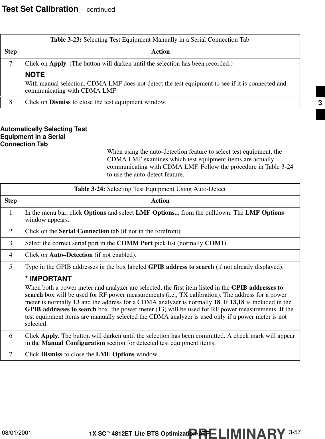 Test Set Calibration – continuedPRELIMINARY08/01/2001 3-571X SCt4812ET Lite BTS Optimization/ATPTable 3-23: Selecting Test Equipment Manually in a Serial Connection TabStep Action7Click on Apply. (The button will darken until the selection has been recorded.)NOTEWith manual selection, CDMA LMF does not detect the test equipment to see if it is connected andcommunicating with CDMA LMF.8Click on Dismiss to close the test equipment window. Automatically Selecting TestEquipment in a SerialConnection Tab When using the auto-detection feature to select test equipment, theCDMA LMF examines which test equipment items are actuallycommunicating with CDMA LMF. Follow the procedure in Table 3-24to use the auto-detect feature.Table 3-24: Selecting Test Equipment Using Auto-DetectStep Action1In the menu bar, click Options and select LMF Options... from the pulldown. The LMF Optionswindow appears.2Click on the Serial Connection tab (if not in the forefront).3Select the correct serial port in the COMM Port pick list (normally COM1).4Click on Auto–Detection (if not enabled).5Type in the GPIB addresses in the box labeled GPIB address to search (if not already displayed).* IMPORTANTWhen both a power meter and analyzer are selected, the first item listed in the GPIB addresses tosearch box will be used for RF power measurements (i.e., TX calibration). The address for a powermeter is normally 13 and the address for a CDMA analyzer is normally 18. If 13,18 is included in theGPIB addresses to search box, the power meter (13) will be used for RF power measurements. If thetest equipment items are manually selected the CDMA analyzer is used only if a power meter is notselected.6 Click Apply. The button will darken until the selection has been committed. A check mark will appearin the Manual Configuration section for detected test equipment items.7 Click Dismiss to close the LMF Options window. 3