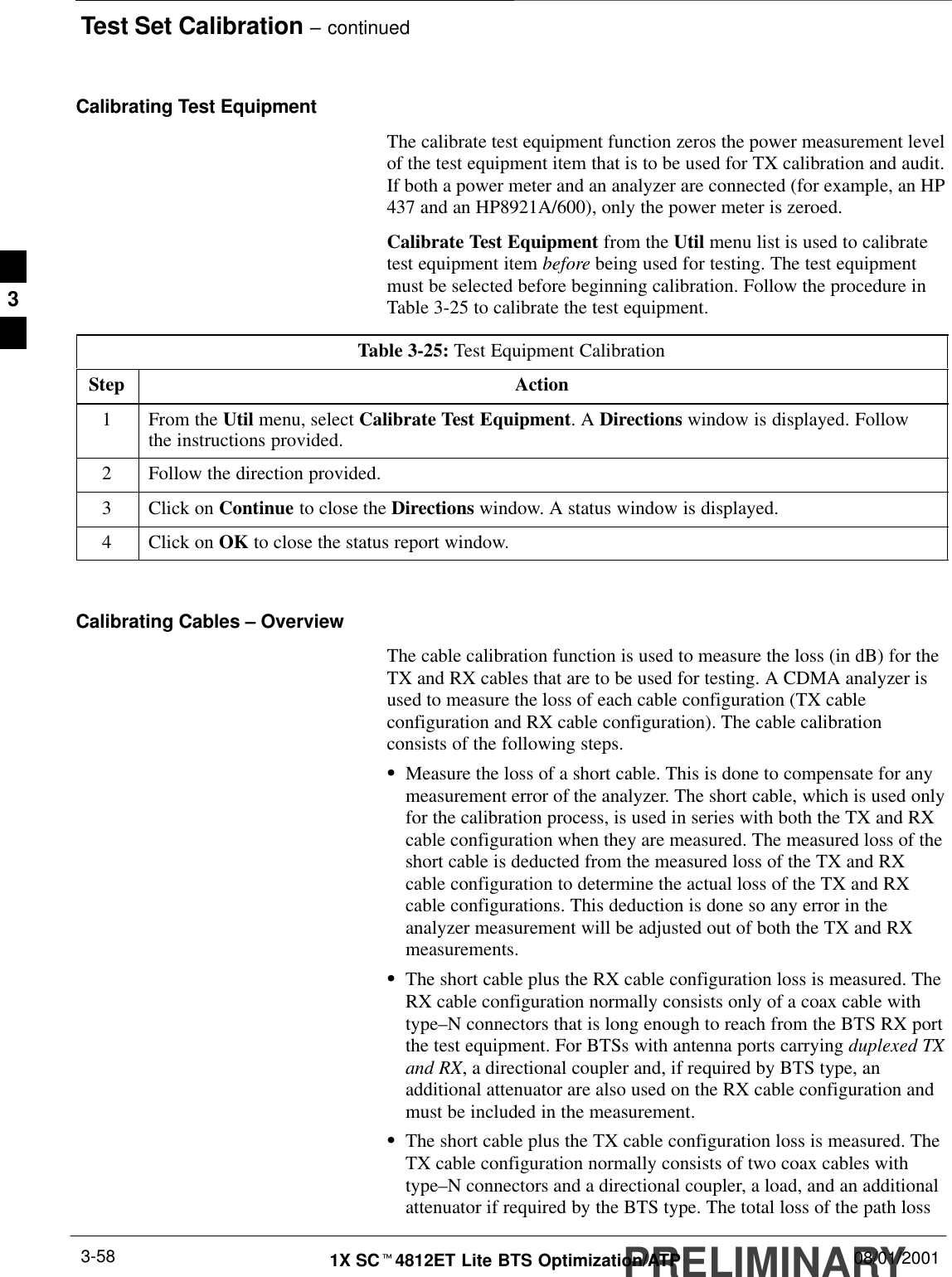 Test Set Calibration – continuedPRELIMINARY1X SCt4812ET Lite BTS Optimization/ATP 08/01/20013-58Calibrating Test EquipmentThe calibrate test equipment function zeros the power measurement levelof the test equipment item that is to be used for TX calibration and audit.If both a power meter and an analyzer are connected (for example, an HP437 and an HP8921A/600), only the power meter is zeroed.Calibrate Test Equipment from the Util menu list is used to calibratetest equipment item before being used for testing. The test equipmentmust be selected before beginning calibration. Follow the procedure inTable 3-25 to calibrate the test equipment.Table 3-25: Test Equipment CalibrationStep Action1From the Util menu, select Calibrate Test Equipment. A Directions window is displayed. Followthe instructions provided.2Follow the direction provided.3Click on Continue to close the Directions window. A status window is displayed.4Click on OK to close the status report window. Calibrating Cables – OverviewThe cable calibration function is used to measure the loss (in dB) for theTX and RX cables that are to be used for testing. A CDMA analyzer isused to measure the loss of each cable configuration (TX cableconfiguration and RX cable configuration). The cable calibrationconsists of the following steps.SMeasure the loss of a short cable. This is done to compensate for anymeasurement error of the analyzer. The short cable, which is used onlyfor the calibration process, is used in series with both the TX and RXcable configuration when they are measured. The measured loss of theshort cable is deducted from the measured loss of the TX and RXcable configuration to determine the actual loss of the TX and RXcable configurations. This deduction is done so any error in theanalyzer measurement will be adjusted out of both the TX and RXmeasurements.SThe short cable plus the RX cable configuration loss is measured. TheRX cable configuration normally consists only of a coax cable withtype–N connectors that is long enough to reach from the BTS RX portthe test equipment. For BTSs with antenna ports carrying duplexed TXand RX, a directional coupler and, if required by BTS type, anadditional attenuator are also used on the RX cable configuration andmust be included in the measurement.SThe short cable plus the TX cable configuration loss is measured. TheTX cable configuration normally consists of two coax cables withtype–N connectors and a directional coupler, a load, and an additionalattenuator if required by the BTS type. The total loss of the path loss3