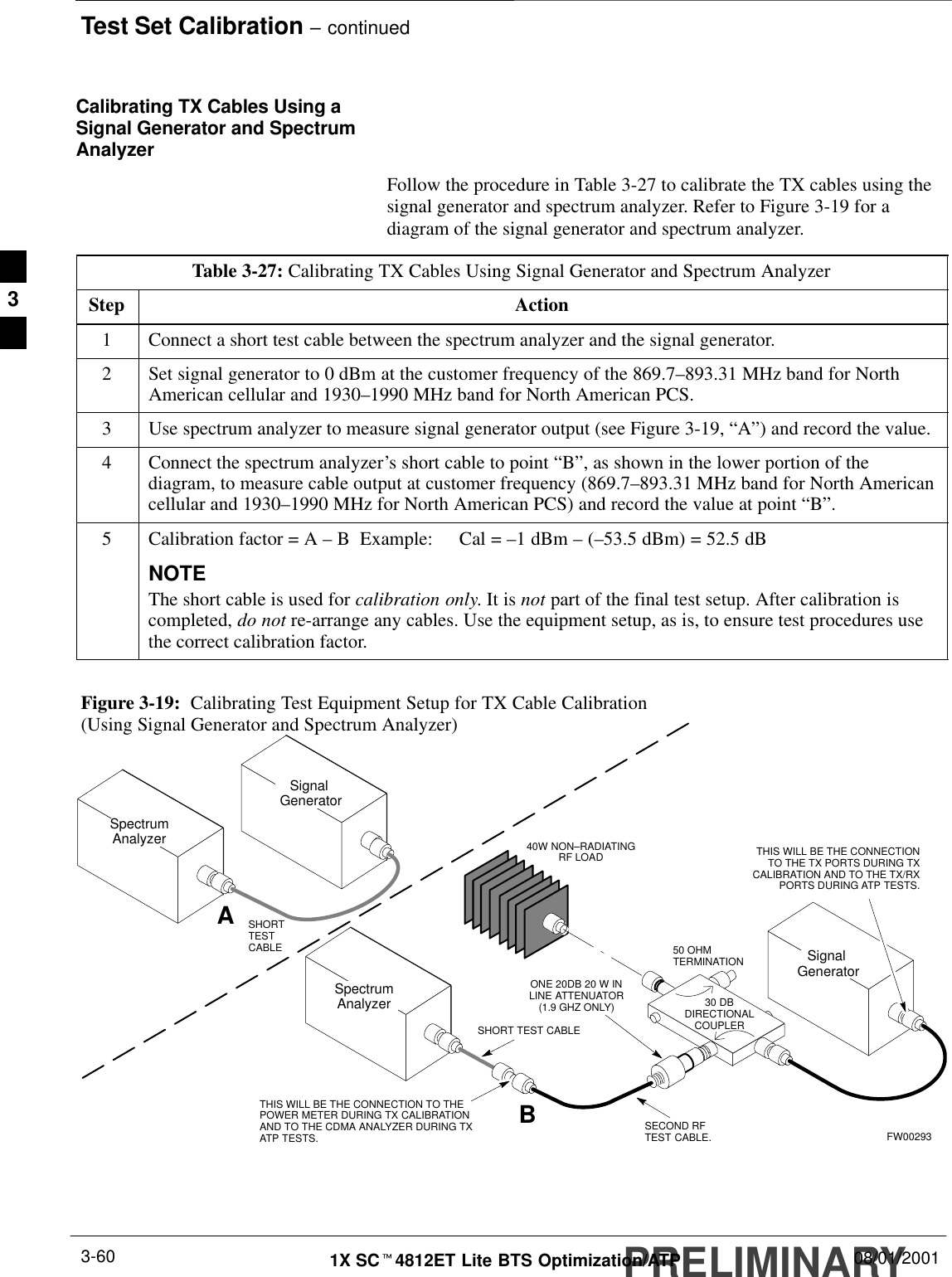Test Set Calibration – continuedPRELIMINARY1X SCt4812ET Lite BTS Optimization/ATP 08/01/20013-60Calibrating TX Cables Using aSignal Generator and SpectrumAnalyzerFollow the procedure in Table 3-27 to calibrate the TX cables using thesignal generator and spectrum analyzer. Refer to Figure 3-19 for adiagram of the signal generator and spectrum analyzer.Table 3-27: Calibrating TX Cables Using Signal Generator and Spectrum AnalyzerStep Action1Connect a short test cable between the spectrum analyzer and the signal generator.2Set signal generator to 0 dBm at the customer frequency of the 869.7–893.31 MHz band for NorthAmerican cellular and 1930–1990 MHz band for North American PCS.3Use spectrum analyzer to measure signal generator output (see Figure 3-19, “A”) and record the value.4Connect the spectrum analyzer’s short cable to point “B”, as shown in the lower portion of thediagram, to measure cable output at customer frequency (869.7–893.31 MHz band for North Americancellular and 1930–1990 MHz for North American PCS) and record the value at point “B”.5Calibration factor = A – B  Example:  Cal = –1 dBm – (–53.5 dBm) = 52.5 dBNOTEThe short cable is used for calibration only. It is not part of the final test setup. After calibration iscompleted, do not re-arrange any cables. Use the equipment setup, as is, to ensure test procedures usethe correct calibration factor. Figure 3-19:  Calibrating Test Equipment Setup for TX Cable Calibration(Using Signal Generator and Spectrum Analyzer)50 OHMTERMINATION30 DBDIRECTIONALCOUPLERSpectrumAnalyzerSignal GeneratorASpectrumAnalyzer40W NON–RADIATINGRF LOADBSHORT TEST CABLESignal GeneratorTHIS WILL BE THE CONNECTION TO THEPOWER METER DURING TX CALIBRATIONAND TO THE CDMA ANALYZER DURING TXATP TESTS.SHORTTESTCABLETHIS WILL BE THE CONNECTIONTO THE TX PORTS DURING TXCALIBRATION AND TO THE TX/RXPORTS DURING ATP TESTS.SECOND RFTEST CABLE.ONE 20DB 20 W INLINE ATTENUATOR(1.9 GHZ ONLY)FW002933