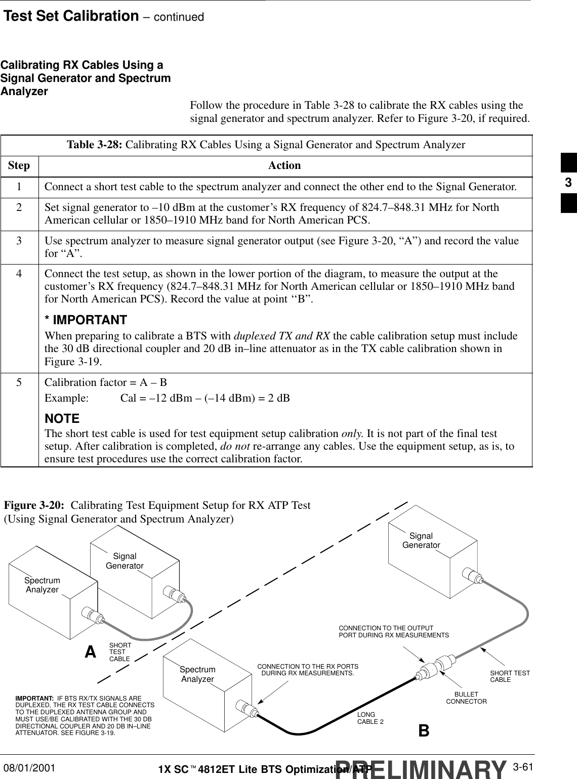 Test Set Calibration – continuedPRELIMINARY08/01/2001 3-611X SCt4812ET Lite BTS Optimization/ATPCalibrating RX Cables Using aSignal Generator and SpectrumAnalyzer Follow the procedure in Table 3-28 to calibrate the RX cables using thesignal generator and spectrum analyzer. Refer to Figure 3-20, if required.Table 3-28: Calibrating RX Cables Using a Signal Generator and Spectrum AnalyzerStep Action1Connect a short test cable to the spectrum analyzer and connect the other end to the Signal Generator.2Set signal generator to –10 dBm at the customer’s RX frequency of 824.7–848.31 MHz for NorthAmerican cellular or 1850–1910 MHz band for North American PCS.3Use spectrum analyzer to measure signal generator output (see Figure 3-20, “A”) and record the valuefor “A”.4Connect the test setup, as shown in the lower portion of the diagram, to measure the output at thecustomer’s RX frequency (824.7–848.31 MHz for North American cellular or 1850–1910 MHz bandfor North American PCS). Record the value at point ‘‘B”.* IMPORTANTWhen preparing to calibrate a BTS with duplexed TX and RX the cable calibration setup must includethe 30 dB directional coupler and 20 dB in–line attenuator as in the TX cable calibration shown inFigure 3-19.5Calibration factor = A – BExample: Cal = –12 dBm – (–14 dBm) = 2 dBNOTEThe short test cable is used for test equipment setup calibration only. It is not part of the final testsetup. After calibration is completed, do not re-arrange any cables. Use the equipment setup, as is, toensure test procedures use the correct calibration factor. Figure 3-20:  Calibrating Test Equipment Setup for RX ATP Test(Using Signal Generator and Spectrum Analyzer)SpectrumAnalyzerSignalGeneratorABSpectrumAnalyzerSHORTTESTCABLECONNECTION TO THE OUTPUTPORT DURING RX MEASUREMENTSSignalGeneratorBULLETCONNECTORLONGCABLE 2SHORT TESTCABLECONNECTION TO THE RX PORTSDURING RX MEASUREMENTS.IMPORTANT:  IF BTS RX/TX SIGNALS AREDUPLEXED, THE RX TEST CABLE CONNECTSTO THE DUPLEXED ANTENNA GROUP ANDMUST USE/BE CALIBRATED WITH THE 30 DBDIRECTIONAL COUPLER AND 20 DB IN–LINEATTENUATOR. SEE FIGURE 3-19.3