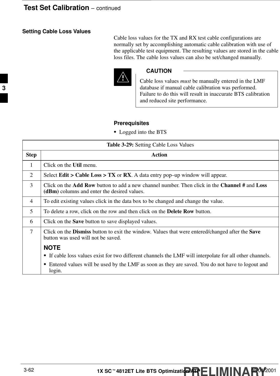 Test Set Calibration – continuedPRELIMINARY1X SCt4812ET Lite BTS Optimization/ATP 08/01/20013-62Setting Cable Loss Values Cable loss values for the TX and RX test cable configurations arenormally set by accomplishing automatic cable calibration with use ofthe applicable test equipment. The resulting values are stored in the cableloss files. The cable loss values can also be set/changed manually.Cable loss values must be manually entered in the LMFdatabase if manual cable calibration was performed.Failure to do this will result in inaccurate BTS calibrationand reduced site performance.CAUTIONPrerequisitesSLogged into the BTSTable 3-29: Setting Cable Loss ValuesStep Action1Click on the Util menu.2 Select Edit &gt; Cable Loss &gt; TX or RX. A data entry pop–up window will appear.3Click on the Add Row button to add a new channel number. Then click in the Channel # and Loss(dBm) columns and enter the desired values.4To edit existing values click in the data box to be changed and change the value.5To delete a row, click on the row and then click on the Delete Row button.6Click on the Save button to save displayed values.7Click on the Dismiss button to exit the window. Values that were entered/changed after the Savebutton was used will not be saved.NOTESIf cable loss values exist for two different channels the LMF will interpolate for all other channels.SEntered values will be used by the LMF as soon as they are saved. You do not have to logout andlogin.3