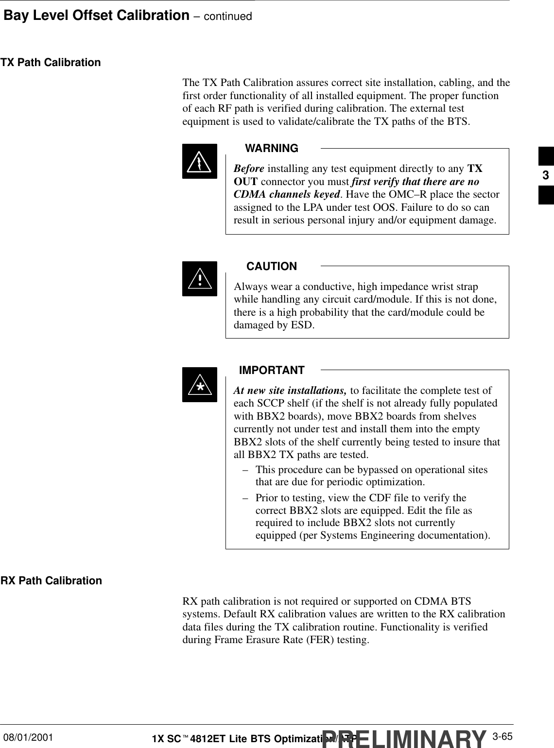 Bay Level Offset Calibration – continued08/01/2001 3-651X SCt4812ET Lite BTS Optimization/ATPPRELIMINARYTX Path CalibrationThe TX Path Calibration assures correct site installation, cabling, and thefirst order functionality of all installed equipment. The proper functionof each RF path is verified during calibration. The external testequipment is used to validate/calibrate the TX paths of the BTS.Before installing any test equipment directly to any TXOUT connector you must first verify that there are noCDMA channels keyed. Have the OMC–R place the sectorassigned to the LPA under test OOS. Failure to do so canresult in serious personal injury and/or equipment damage.WARNINGAlways wear a conductive, high impedance wrist strapwhile handling any circuit card/module. If this is not done,there is a high probability that the card/module could bedamaged by ESD.CAUTIONAt new site installations, to facilitate the complete test ofeach SCCP shelf (if the shelf is not already fully populatedwith BBX2 boards), move BBX2 boards from shelvescurrently not under test and install them into the emptyBBX2 slots of the shelf currently being tested to insure thatall BBX2 TX paths are tested.–This procedure can be bypassed on operational sitesthat are due for periodic optimization.–Prior to testing, view the CDF file to verify thecorrect BBX2 slots are equipped. Edit the file asrequired to include BBX2 slots not currentlyequipped (per Systems Engineering documentation).IMPORTANT*RX Path CalibrationRX path calibration is not required or supported on CDMA BTSsystems. Default RX calibration values are written to the RX calibrationdata files during the TX calibration routine. Functionality is verifiedduring Frame Erasure Rate (FER) testing.3