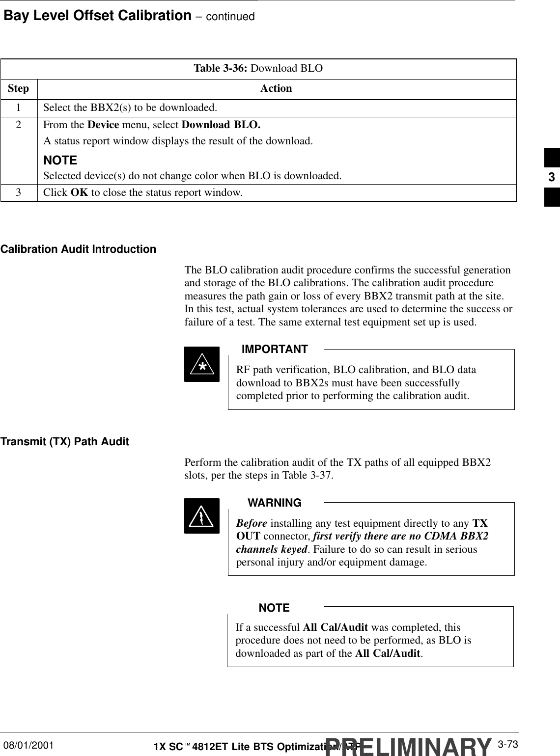 Bay Level Offset Calibration – continued08/01/2001 3-731X SCt4812ET Lite BTS Optimization/ATPPRELIMINARYTable 3-36: Download BLOStep Action1Select the BBX2(s) to be downloaded.2From the Device menu, select Download BLO.A status report window displays the result of the download.NOTESelected device(s) do not change color when BLO is downloaded.3 Click OK to close the status report window. Calibration Audit IntroductionThe BLO calibration audit procedure confirms the successful generationand storage of the BLO calibrations. The calibration audit proceduremeasures the path gain or loss of every BBX2 transmit path at the site.In this test, actual system tolerances are used to determine the success orfailure of a test. The same external test equipment set up is used.*RF path verification, BLO calibration, and BLO datadownload to BBX2s must have been successfullycompleted prior to performing the calibration audit.IMPORTANTTransmit (TX) Path AuditPerform the calibration audit of the TX paths of all equipped BBX2slots, per the steps in Table 3-37.Before installing any test equipment directly to any TXOUT connector, first verify there are no CDMA BBX2channels keyed. Failure to do so can result in seriouspersonal injury and/or equipment damage.WARNINGIf a successful All Cal/Audit was completed, thisprocedure does not need to be performed, as BLO isdownloaded as part of the All Cal/Audit.NOTE3