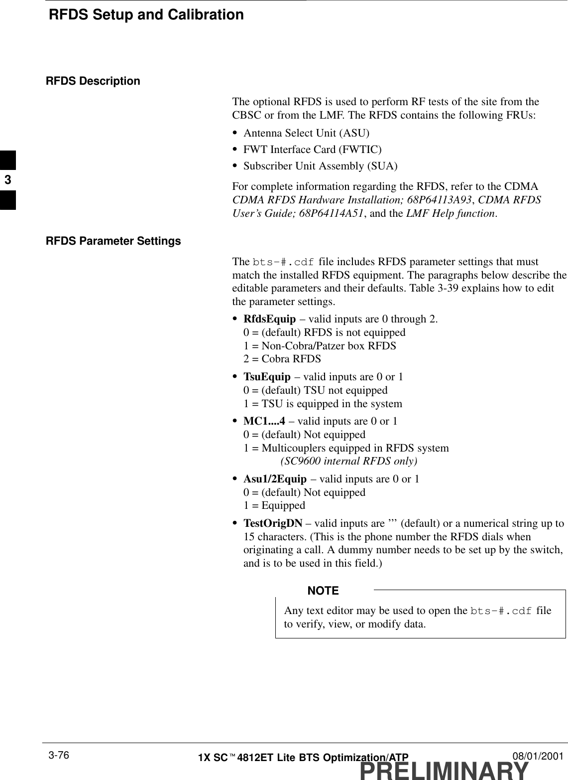 RFDS Setup and CalibrationPRELIMINARY1X SCt4812ET Lite BTS Optimization/ATP 08/01/20013-76RFDS DescriptionThe optional RFDS is used to perform RF tests of the site from theCBSC or from the LMF. The RFDS contains the following FRUs:SAntenna Select Unit (ASU)SFWT Interface Card (FWTIC)SSubscriber Unit Assembly (SUA)For complete information regarding the RFDS, refer to the CDMACDMA RFDS Hardware Installation; 68P64113A93, CDMA RFDSUser’s Guide; 68P64114A51, and the LMF Help function.RFDS Parameter SettingsThe bts-#.cdf file includes RFDS parameter settings that mustmatch the installed RFDS equipment. The paragraphs below describe theeditable parameters and their defaults. Table 3-39 explains how to editthe parameter settings.SRfdsEquip – valid inputs are 0 through 2.0 = (default) RFDS is not equipped1 = Non-Cobra/Patzer box RFDS2 = Cobra RFDSSTsuEquip – valid inputs are 0 or 10 = (default) TSU not equipped1 = TSU is equipped in the systemSMC1....4 – valid inputs are 0 or 10 = (default) Not equipped1 = Multicouplers equipped in RFDS system (SC9600 internal RFDS only)SAsu1/2Equip – valid inputs are 0 or 10 = (default) Not equipped1 = EquippedSTestOrigDN – valid inputs are ’’’ (default) or a numerical string up to15 characters. (This is the phone number the RFDS dials whenoriginating a call. A dummy number needs to be set up by the switch,and is to be used in this field.)Any text editor may be used to open the bts–#.cdf fileto verify, view, or modify data.NOTE3