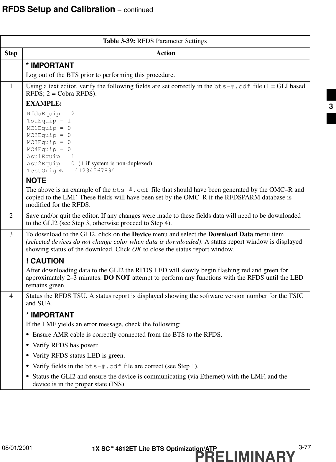 RFDS Setup and Calibration – continued08/01/2001 3-771X SCt4812ET Lite BTS Optimization/ATPPRELIMINARYTable 3-39: RFDS Parameter SettingsStep Action* IMPORTANTLog out of the BTS prior to performing this procedure.1Using a text editor, verify the following fields are set correctly in the bts–#.cdf file (1 = GLI basedRFDS; 2 = Cobra RFDS).EXAMPLE:RfdsEquip = 2TsuEquip = 1MC1Equip = 0MC2Equip = 0MC3Equip = 0MC4Equip = 0Asu1Equip = 1Asu2Equip = 0 (1 if system is non-duplexed)TestOrigDN = ’123456789’NOTEThe above is an example of the bts-#.cdf file that should have been generated by the OMC–R andcopied to the LMF. These fields will have been set by the OMC–R if the RFDSPARM database ismodified for the RFDS.2Save and/or quit the editor. If any changes were made to these fields data will need to be downloadedto the GLI2 (see Step 3, otherwise proceed to Step 4).3To download to the GLI2, click on the Device menu and select the Download Data menu item(selected devices do not change color when data is downloaded). A status report window is displayedshowing status of the download. Click OK to close the status report window.! CAUTIONAfter downloading data to the GLI2 the RFDS LED will slowly begin flashing red and green forapproximately 2–3 minutes. DO NOT attempt to perform any functions with the RFDS until the LEDremains green.4Status the RFDS TSU. A status report is displayed showing the software version number for the TSICand SUA.* IMPORTANTIf the LMF yields an error message, check the following:SEnsure AMR cable is correctly connected from the BTS to the RFDS.SVerify RFDS has power.SVerify RFDS status LED is green.SVerify fields in the bts-#.cdf file are correct (see Step 1).SStatus the GLI2 and ensure the device is communicating (via Ethernet) with the LMF, and thedevice is in the proper state (INS).3