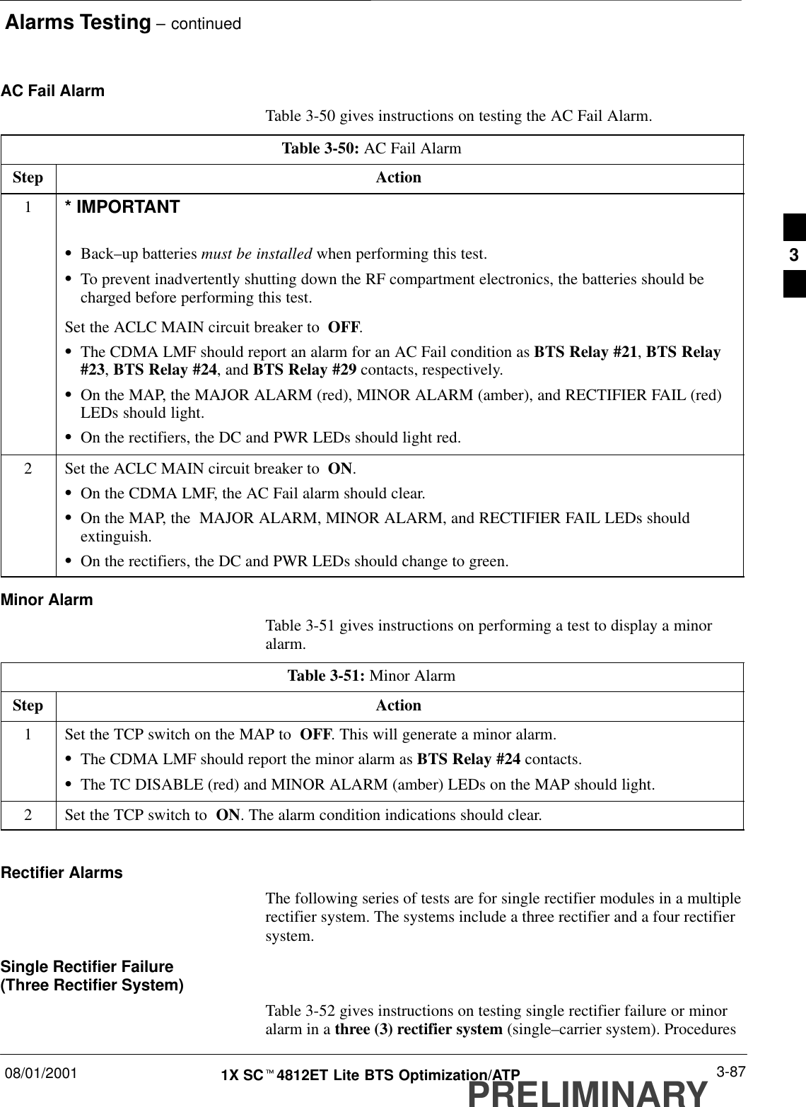 Alarms Testing – continued08/01/2001 3-871X SCt4812ET Lite BTS Optimization/ATPPRELIMINARYAC Fail AlarmTable 3-50 gives instructions on testing the AC Fail Alarm.Table 3-50: AC Fail AlarmStep Action1* IMPORTANTSBack–up batteries must be installed when performing this test.STo prevent inadvertently shutting down the RF compartment electronics, the batteries should becharged before performing this test.Set the ACLC MAIN circuit breaker to  OFF.SThe CDMA LMF should report an alarm for an AC Fail condition as BTS Relay #21, BTS Relay#23, BTS Relay #24, and BTS Relay #29 contacts, respectively.SOn the MAP, the MAJOR ALARM (red), MINOR ALARM (amber), and RECTIFIER FAIL (red)LEDs should light.SOn the rectifiers, the DC and PWR LEDs should light red.2Set the ACLC MAIN circuit breaker to  ON.SOn the CDMA LMF, the AC Fail alarm should clear.SOn the MAP, the  MAJOR ALARM, MINOR ALARM, and RECTIFIER FAIL LEDs shouldextinguish.SOn the rectifiers, the DC and PWR LEDs should change to green.Minor AlarmTable 3-51 gives instructions on performing a test to display a minoralarm.Table 3-51: Minor AlarmStep Action1Set the TCP switch on the MAP to  OFF. This will generate a minor alarm.SThe CDMA LMF should report the minor alarm as BTS Relay #24 contacts.SThe TC DISABLE (red) and MINOR ALARM (amber) LEDs on the MAP should light.2Set the TCP switch to  ON. The alarm condition indications should clear. Rectifier AlarmsThe following series of tests are for single rectifier modules in a multiplerectifier system. The systems include a three rectifier and a four rectifiersystem.Single Rectifier Failure (Three Rectifier System)Table 3-52 gives instructions on testing single rectifier failure or minoralarm in a three (3) rectifier system (single–carrier system). Procedures3