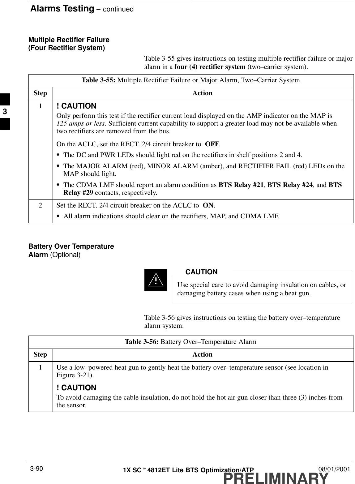 Alarms Testing – continuedPRELIMINARY1X SCt4812ET Lite BTS Optimization/ATP 08/01/20013-90Multiple Rectifier Failure (Four Rectifier System)Table 3-55 gives instructions on testing multiple rectifier failure or majoralarm in a four (4) rectifier system (two–carrier system).Table 3-55: Multiple Rectifier Failure or Major Alarm, Two–Carrier SystemStep Action1! CAUTIONOnly perform this test if the rectifier current load displayed on the AMP indicator on the MAP is 125 amps or less. Sufficient current capability to support a greater load may not be available whentwo rectifiers are removed from the bus.On the ACLC, set the RECT. 2/4 circuit breaker to  OFF.SThe DC and PWR LEDs should light red on the rectifiers in shelf positions 2 and 4.SThe MAJOR ALARM (red), MINOR ALARM (amber), and RECTIFIER FAIL (red) LEDs on theMAP should light.SThe CDMA LMF should report an alarm condition as BTS Relay #21, BTS Relay #24, and BTSRelay #29 contacts, respectively.2Set the RECT. 2/4 circuit breaker on the ACLC to  ON.SAll alarm indications should clear on the rectifiers, MAP, and CDMA LMF. Battery Over TemperatureAlarm (Optional)Use special care to avoid damaging insulation on cables, ordamaging battery cases when using a heat gun.CAUTIONTable 3-56 gives instructions on testing the battery over–temperaturealarm system.Table 3-56: Battery Over–Temperature AlarmStep Action1Use a low–powered heat gun to gently heat the battery over–temperature sensor (see location inFigure 3-21).! CAUTIONTo avoid damaging the cable insulation, do not hold the hot air gun closer than three (3) inches fromthe sensor.3