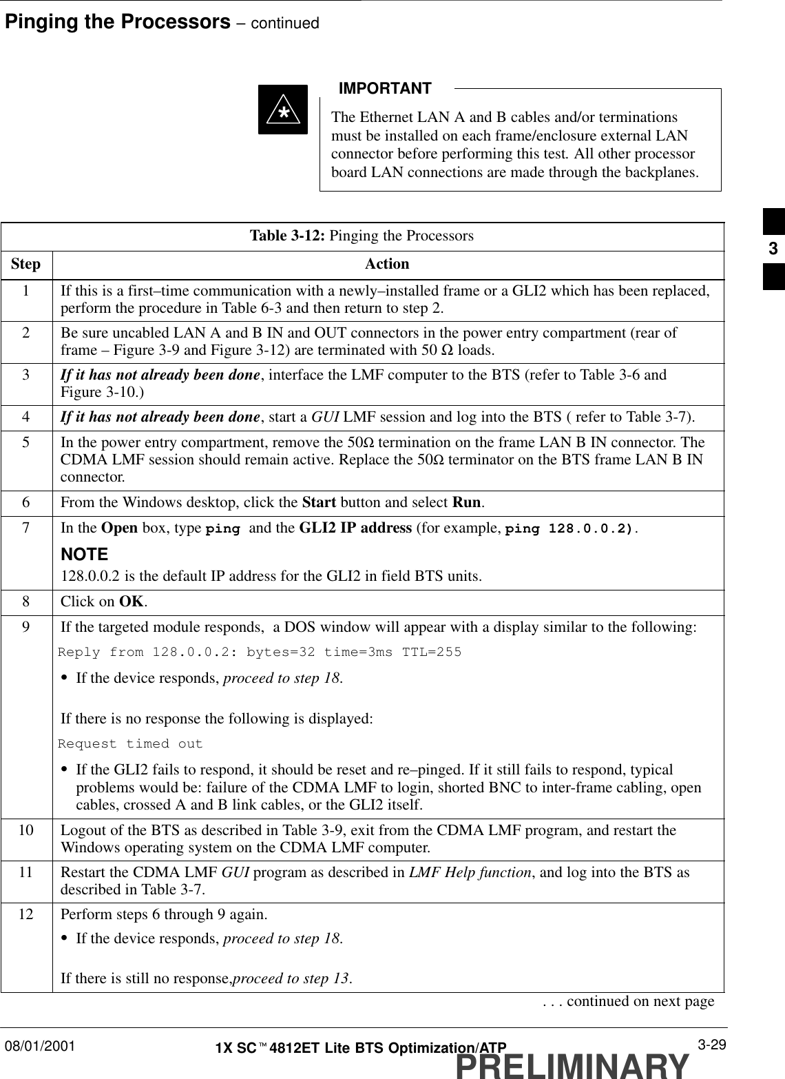 Pinging the Processors – continued08/01/2001 3-291X SCt4812ET Lite BTS Optimization/ATPPRELIMINARYThe Ethernet LAN A and B cables and/or terminationsmust be installed on each frame/enclosure external LANconnector before performing this test. All other processorboard LAN connections are made through the backplanes.IMPORTANT*Table 3-12: Pinging the ProcessorsStep Action1If this is a first–time communication with a newly–installed frame or a GLI2 which has been replaced,perform the procedure in Table 6-3 and then return to step 2.2Be sure uncabled LAN A and B IN and OUT connectors in the power entry compartment (rear offrame – Figure 3-9 and Figure 3-12) are terminated with 50 Ω loads.3If it has not already been done, interface the LMF computer to the BTS (refer to Table 3-6 andFigure 3-10.)4If it has not already been done, start a GUI LMF session and log into the BTS ( refer to Table 3-7).5In the power entry compartment, remove the 50Ω termination on the frame LAN B IN connector. TheCDMA LMF session should remain active. Replace the 50Ω terminator on the BTS frame LAN B INconnector.6From the Windows desktop, click the Start button and select Run.7In the Open box, type ping and the GLI2 IP address (for example, ping 128.0.0.2).NOTE128.0.0.2 is the default IP address for the GLI2 in field BTS units.8Click on OK.9If the targeted module responds,  a DOS window will appear with a display similar to the following:Reply from 128.0.0.2: bytes=32 time=3ms TTL=255SIf the device responds, proceed to step 18.If there is no response the following is displayed:Request timed outSIf the GLI2 fails to respond, it should be reset and re–pinged. If it still fails to respond, typicalproblems would be: failure of the CDMA LMF to login, shorted BNC to inter-frame cabling, opencables, crossed A and B link cables, or the GLI2 itself.10 Logout of the BTS as described in Table 3-9, exit from the CDMA LMF program, and restart theWindows operating system on the CDMA LMF computer.11 Restart the CDMA LMF GUI program as described in LMF Help function, and log into the BTS asdescribed in Table 3-7.12 Perform steps 6 through 9 again.SIf the device responds, proceed to step 18.If there is still no response,proceed to step 13.. . . continued on next page3